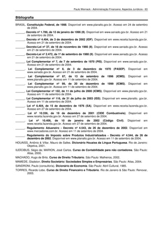Paulo Werneck - Administração Financeira: Aspectos Jurídicos - 63


Bibliografia

BRASIL. Constituição Federal, de 1988. Disponível em www.planalto.gov.br. Acesso em 24 de setembro
        de 2004.
______. Decreto nº 1.789, de 12 de janeiro de 1996 (II). Disponível em www.senado.gov.br. Acesso em 21
         de setembro de 2004.
______. Decreto nº 4.494, de 3 de dezembro de 2002 (IOF). Disponível em www.receita.fazenda.gov.br.
        Acesso em 21 de setembro de 2004.
______. Decreto-Lei nº 37, de 18 de novembro de 1966 (II). Disponível em www.senado.gov.br. Acesso
        em 21 de setembro de 2004.
______. Decreto-Lei nº 2.472, de 1º de setembro de 1988 (II). Disponível em www.senado.gov.br. Acesso
        em 21 de setembro de 2004.
______. Lei Complementar nº 7, de 7 de setembro de 1970 (PIS). Disponível em www.senado.gov.br.
        Acesso em 21 de setembro de 2004.
______. Lei Complementar nº 8, de 3 de dezembro de 1970                          (PASEP). Disponível em
        www.senado.gov.br. Acesso em 21 de setembro de 2004.
______. Lei Complementar nº 87, de 13 de setembro                    de   1996    (ICMS). Disponível em
        www.planalto.gov.br. Acesso em 11 de setembro de 2004.
______. Lei Complementar nº 99, de 20 de dezembro de 1999 (ICMS). Disponível em
        www.planalto.gov.br. Acesso em 11 de setembro de 2004.
______. Lei Complementar nº 102, de 11 de julho de 2000 (ICMS). Disponível em www.planalto.gov.br.
        Acesso em 11 de setembro de 2004.
______. Lei Complementar nº 116, de 31 de julho de 2003 (ISS). Disponível em www.planalto. gov.br.
        Acesso em 11 de setembro de 2004.
______. Lei nº 6.404, de 15 de dezembro de 1976 (SA). Disponível em www.receita.fazenda.gov.br.
        Acesso em 27 de setembro de 2004.
______. Lei nº 10.336, de 19 de dezembro de 2001 (CIDE Combustíveis). Disponível em
        www.receita.fazenda.gov.br. Acesso em 27 de setembro de 2004.
______.    Lei nº 10.406, de 10 de janeiro de 2002 (Código                        Civil).   Disponível    em
          www.receita.fazenda.gov.br. Acesso em 27 de setembro de 2004.
______. Regulamento Aduaneiro - Decreto nº 4.543, de 26 de dezembro de 2002. Disponível em
        www.mercadores.com.br. Acesso em 11 de setembro de 2004.
______. Regulamento do Imposto sobre Produtos Industrializados - Decreto nº 4.544, de 26 de
        dezembro de 2002. Disponível em www.planalto.gov.br. Acesso em 11 de setembro de 2004.
HOUAISS, Antônio & Villar, Mauro de Salles. Dicionário Houaiss da Língua Portuguesa. Rio de Janeiro:
       Objetiva, 2001.
IUDÍCIBUS, Ségio de; MARION, José Carlos. Curso de Contabilidade para não contadores. São Paulo:
        Atlas, 2000.
MACHADO, Hugo de Brito. Curso de Direito Tributário. São Paulo: Malheiros, 2002.
MAMEDE, Gladston. Direito Societário: Sociedades Simples e Empresárias. São Paulo: Atlas, 2004.
SANDRONI, Paulo (consultoria). Dicionário de Economia. São Paulo: Abril Cultural, 1985.
TORRES, Ricardo Lobo. Curso de Direito Financeiro e Tributário. Rio de Janeiro & São Paulo: Renovar,
      2003.
 