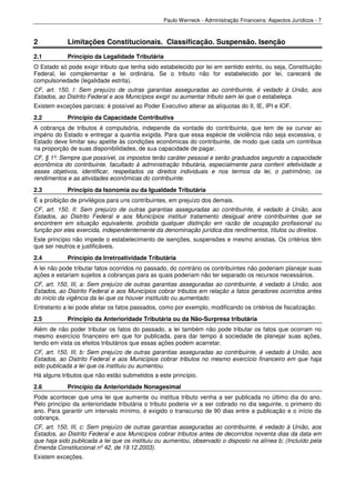 Paulo Werneck - Administração Financeira: Aspectos Jurídicos - 7



2            Limitações Constitucionais. Classificação. Suspensão. Isenção
2.1          Princípio da Legalidade Tributária
O Estado só pode exigir tributo que tenha sido estabelecido por lei em sentido estrito, ou seja, Constituição
Federal, lei complementar e lei ordinária. Se o tributo não for estabelecido por lei, carecerá de
compulsoriedade (legalidade estrita).
CF, art. 150, I: Sem prejuízo de outras garantias asseguradas ao contribuinte, é vedado à União, aos
Estados, ao Distrito Federal e aos Municípios exigir ou aumentar tributo sem lei que o estabeleça.
Existem exceções parciais: é possível ao Poder Executivo alterar as alíquotas do II, IE, IPI e IOF.
2.2          Princípio da Capacidade Contributiva
A cobrança de tributos é compulsória, independe da vontade do contribuinte, que tem de se curvar ao
império do Estado e entregar a quantia exigida. Para que essa espécie de violência não seja excessiva, o
Estado deve limitar seu apetite às condições econômicas do contribuinte, de modo que cada um contribua
na proporção de suas disponibilidades, de sua capacidade de pagar.
CF, § 1º: Sempre que possível, os impostos terão caráter pessoal e serão graduados segundo a capacidade
econômica do contribuinte, facultado à administração tributária, especialmente para conferir efetividade a
esses objetivos, identificar, respeitados os direitos individuais e nos termos da lei, o patrimônio, os
rendimentos e as atividades econômicas do contribuinte.
2.3          Princípio da Isonomia ou da Igualdade Tributária
É a proibição de privilégios para uns contribuintes, em prejuízo dos demais.
CF, art. 150, II: Sem prejuízo de outras garantias asseguradas ao contribuinte, é vedado à União, aos
Estados, ao Distrito Federal e aos Municípios instituir tratamento desigual entre contribuintes que se
encontrem em situação equivalente, proibida qualquer distinção em razão de ocupação profissional ou
função por eles exercida, independentemente da denominação jurídica dos rendimentos, títulos ou direitos.
Este princípio não impede o estabelecimento de isenções, suspensões e mesmo anistias. Os critérios têm
que ser neutros e justificáveis.
2.4          Princípio da Irretroatividade Tributária
A lei não pode tributar fatos ocorridos no passado, do contrário os contribuintes não poderiam planejar suas
ações e estariam sujeitos a cobranças para as quais poderiam não ter separado os recursos necessários.
CF, art. 150, III, a: Sem prejuízo de outras garantias asseguradas ao contribuinte, é vedado à União, aos
Estados, ao Distrito Federal e aos Municípios cobrar tributos em relação a fatos geradores ocorridos antes
do início da vigência da lei que os houver instituído ou aumentado.
Entretanto a lei pode afetar os fatos passados, como por exemplo, modificando os critérios de fiscalização.
2.5          Princípio da Anterioridade Tributária ou da Não-Surpresa tributária
Além de não poder tributar os fatos do passado, a lei também não pode tributar os fatos que ocorram no
mesmo exercício financeiro em que for publicada, para dar tempo à sociedade de planejar suas ações,
tendo em vista os efeitos tributários que essas ações podem acarretar.
CF, art. 150, III, b: Sem prejuízo de outras garantias asseguradas ao contribuinte, é vedado à União, aos
Estados, ao Distrito Federal e aos Municípios cobrar tributos no mesmo exercício financeiro em que haja
sido publicada a lei que os instituiu ou aumentou.
Há alguns tributos que não estão submetidos a este princípio.
2.6          Princípio da Anterioridade Nonagesimal
Pode acontecer que uma lei que aumente ou institua tributo venha a ser publicada no último dia do ano.
Pelo princípio da anterioridade tributária o tributo poderia vir a ser cobrado no dia seguinte, o primeiro do
ano. Para garantir um intervalo mínimo, é exigido o transcurso de 90 dias entre a publicação e o início da
cobrança.
CF, art. 150, III, c: Sem prejuízo de outras garantias asseguradas ao contribuinte, é vedado à União, aos
Estados, ao Distrito Federal e aos Municípios cobrar tributos antes de decorridos noventa dias da data em
que haja sido publicada a lei que os instituiu ou aumentou, observado o disposto na alínea b; (Incluído pela
Emenda Constitucional nº 42, de 19.12.2003).
Existem exceções.
 