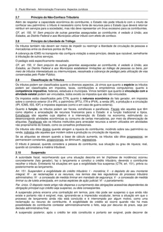 8 - Paulo Werneck - Administração Financeira: Aspectos Jurídicos


2.7          Princípio do Não-Confisco Tributário
Além de respeitar a capacidade econômica do contribuinte, o Estado não pode tributá-lo com o intuito de
confiscar seu patrimônio: o tributo é necessário como fonte de recursos para o Estado (que deverá retornar
retribuir em serviços para a sociedade), mas não deve representar um ônus excessivo para os contribuintes.
CF, art. 150, IV: Sem prejuízo de outras garantias asseguradas ao contribuinte, é vedado à União, aos
Estados, ao Distrito Federal e aos Municípios utilizar tributo com efeito de confisco.
2.8          Princípio da Liberdade de Tráfego
Os tributos também não devem ser meios de impedir ou restringir a liberdade de circulação de pessoas e
mercadorias entre os diversos pontos do País.
A cobrança de ICMS no transporte não configura violação a esse princípio, desde que razoável, semelhante
à tributação de outros serviços.
O pedágio está especificamente ressalvado.
CF, art. 150, V: Sem prejuízo de outras garantias asseguradas ao contribuinte, é vedado à União, aos
Estados, ao Distrito Federal e aos Municípios estabelecer limitações ao tráfego de pessoas ou bens, por
meio de tributos interestaduais ou intermunicipais, ressalvada a cobrança de pedágio pela utilização de vias
conservadas pelo Poder Público.
2.9          Classificação de Tributos
Os tributos podem ser classificados quanto a diversos aspectos. Já vimos que quanto a espécie os tributos
podem ser classificados em impostos, taxas, contribuições e empréstimos compulsórios; quanto à
competência impositiva, federais, estaduais e municipais. Vimos também que quanto à vinculação com a
atividade estatal podem ser vinculados, todos exceto os impostos que são não-vinculados.
Os impostos estão classificados pelo CTN, quanto à natureza econômica do fato gerador, em impostos
sobre o comércio exterior (II e IPI), o patrimônio (IPTU, ITR e IPVA), a renda (IR), a produção e a circulação
(IPI, ICMS, ISS, IOF) e impostos especiais (como o em caso de guerra externa).
Quanto à função, os tributos podem ser fiscais, extrafiscais e parafiscais. Fiscais são aqueles que têm
como objetivo a arrecadação de recursos financeiros para o Estado: é a função tradicional e típica.
Extrafiscais são aqueles cuja objetivo é a intervenção do Estado na economia, estimulando ou
desencorajando atividades econômicas ou consumo de certas mercadorias, por meio da diferenciação de
alíquotas. Parafiscais são os tributos instituídos para arrecadar recursos a serem utilizados em atividades
não propriamente do Estado, como os conselhos profissionais.
Os tributos são ditos diretos quando atingem a riqueza do contribuinte, incidindo sobre seu patrimônio ou
renda, indiretos são aqueles que incidem sobre a produção ou circulação de riquezas.
Se as alíquotas se elevam quando a base de cálculo aumenta, os tributos são ditos progressivos; se
permanecem constantes, proporcionais, se diminuem, regressivos.
O tributo é pessoal, quando considera a pessoa do contribuinte, sua situação ou grau de riqueza; real,
quando só considera a matéria tributável.
2.10         Suspensão
A autoridade fiscal, reconhecendo que uma situação descrita em lei (hipótese de incidência) ocorreu
concretamente (fato gerador), faz o lançamento e constitui o crédito tributário, devendo o contribuinte
recolher o tributo. Entretanto há situações em que a exigibilidade fica suspensa (CTN, art. 151), prévia ou
posteriormente ao lançamento.
Art. 151. Suspendem a exigibilidade do crédito tributário: I - moratória; II - o depósito do seu montante
integral; III - as reclamações e os recursos, nos termos das leis reguladoras do processo tributário
administrativo; IV - a concessão de medida liminar em mandado de segurança; V - a concessão de medida
liminar ou de tutela antecipada, em outras espécies de ação judicial; VI - o parcelamento.
Par. único. O disposto neste artigo não dispensa o cumprimento das obrigações acessórias dependentes da
obrigação principal cujo crédito seja suspenso, ou dela conseqüentes.
A suspensão prévia encerra uma contradição em termos, pois não pode ser suspenso o que ainda não
existe e portanto não é exigível, mas, ignorando-se a imprecisão vocabular, temos a situação em que o
processo de lançamento ainda não está concluído e é interrompido por algum motivo, como uma
reclamação ou recurso do contribuinte. A exigibilidade do crédito só ocorre quando não há mais
possibilidade do contribuinte contestar administrativamente o feito, seja por decurso do prazo, seja por
decisão administrativa final.
A suspensão posterior, após o crédito ter sido constituído e portanto ser exigível, pode decorrer de
 