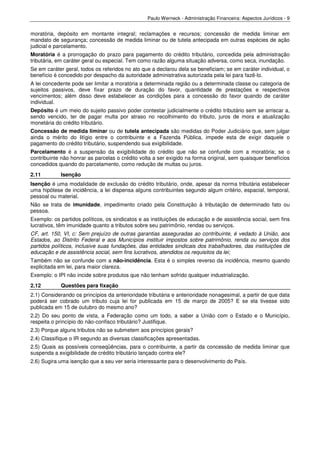 Paulo Werneck - Administração Financeira: Aspectos Jurídicos - 9


moratória, depósito em montante integral; reclamações e recursos; concessão de medida liminar em
mandato de segurança; concessão de medida liminar ou de tutela antecipada em outras espécies de ação
judicial e parcelamento.
Moratória é a prorrogação do prazo para pagamento do crédito tributário, concedida pela administração
tributária, em caráter geral ou especial. Tem como razão alguma situação adversa, como seca, inundação.
Se em caráter geral, todos os referidos no ato que a declarou dela se beneficiam; se em caráter individual, o
benefício é concedido por despacho da autoridade administrativa autorizada pela lei para fazê-lo.
A lei concedente pode ser limitar a moratória a determinada região ou a determinada classe ou categoria de
sujeitos passivos, deve fixar prazo de duração do favor, quantidade de prestações e respectivos
vencimentos; além disso deve estabelecer as condições para a concessão do favor quando de caráter
individual.
Depósito é um meio do sujeito passivo poder contestar judicialmente o crédito tributário sem se arriscar a,
sendo vencido, ter de pagar multa por atraso no recolhimento do tributo, juros de mora e atualização
monetária do crédito tributário.
Concessão de medida liminar ou de tutela antecipada são medidas do Poder Judiciário que, sem julgar
ainda o mérito do litígio entre o contribuinte e a Fazenda Pública, impede esta de exigir daquele o
pagamento do crédito tributário, suspendendo sua exigibilidade.
Parcelamento é a suspensão da exigibilidade do crédito que não se confunde com a moratória; se o
contribuinte não honrar as parcelas o crédito volta a ser exigido na forma original, sem quaisquer benefícios
concedidos quando do parcelamento, como redução de multas ou juros.
2.11        Isenção
Isenção é uma modalidade de exclusão do crédito tributário, onde, apesar da norma tributária estabelecer
uma hipótese de incidência, a lei dispensa alguns contribuintes segundo algum critério, espacial, temporal,
pessoal ou material.
Não se trata de imunidade, impedimento criado pela Constituição à tributação de determinado fato ou
pessoa.
Exemplo: os partidos políticos, os sindicatos e as instituições de educação e de assistência social, sem fins
lucrativos, têm imunidade quanto a tributos sobre seu patrimônio, rendas ou serviços.
CF, art. 150, VI, c: Sem prejuízo de outras garantias asseguradas ao contribuinte, é vedado à União, aos
Estados, ao Distrito Federal e aos Municípios instituir impostos sobre patrimônio, renda ou serviços dos
partidos políticos, inclusive suas fundações, das entidades sindicais dos trabalhadores, das instituições de
educação e de assistência social, sem fins lucrativos, atendidos os requisitos da lei;
Também não se confunde com a não-incidência. Esta é o simples reverso da incidência, mesmo quando
explicitada em lei, para maior clareza.
Exemplo: o IPI não incide sobre produtos que não tenham sofrido qualquer industrialização.
2.12        Questões para fixação
2.1) Considerando os princípios da anterioridade tributária e anterioridade nonagesimal, a partir de que data
poderá ser cobrado um tributo cuja lei for publicada em 15 de março de 2005? E se ela tivesse sido
publicada em 15 de outubro do mesmo ano?
2.2) Do seu ponto de vista, a Federação como um todo, a saber a União com o Estado e o Município,
respeita o princípio do não-confisco tributário? Justifique.
2.3) Porque alguns tributos não se submetem aos princípios gerais?
2.4) Classifique o IR segundo as diversas classificações apresentadas.
2.5) Quais as possíveis conseqüências, para o contribuinte, a partir da concessão de medida liminar que
suspenda a exigibilidade de crédito tributário lançado contra ele?
2.6) Sugira uma isenção que a seu ver seria interessante para o desenvolvimento do País.
 
