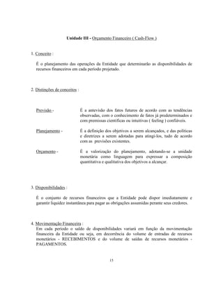 15
Unidade III - Orçamento Financeiro ( Cash-Flow )
1. Conceito :
É o planejamento das operações da Entidade que determinarão as disponibilidades de
recursos financeiros em cada período projetado.
2. Distinções de conceitos :
Previsão - É a antevisão dos fatos futuros de acordo com as tendências
observadas, com o conhecimento de fatos já predeterminados e
com premissas cientificas ou intuitivas ( feeling ) confiáveis.
Planejamento - É a definição dos objetivos a serem alcançados, e das políticas
e diretrizes a serem adotadas para atingi-los, tudo de acordo
com as previsões existentes.
Orçamento - É a valorização do planejamento, adotando-se a unidade
monetária como linguagem para expressar a composição
quantitativa e qualitativa dos objetivos a alcançar.
3. Disponibilidades :
É o conjunto de recursos financeiros que a Entidade pode dispor imediatamente e
garantir liquidez instantânea para pagar as obrigações assumidas perante seus credores.
4. Movimentação Financeira :
Em cada período o saldo de disponibilidades variará em função da movimentação
financeira da Entidade ou seja, em decorrência do volume de entradas de recursos
monetários - RECEBIMENTOS e do volume de saídas de recursos monetários -
PAGAMENTOS.
 