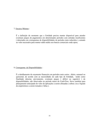 18
7. Encaixe Mínimo :
É a definição do montante que a Entidade precisa manter disponível para atender
eventuais piques de pagamentos em determinados períodos com entradas insuficientes
( detectados em cronogramas de disponibilidades de períodos mais reduzidos ), somado
ao valor necessário para manter saldo médio nos bancos comerciais onde opera.
8. Cronograma de Disponibilidades :
É o detalhamento do orçamento financeiro em períodos mais curtos : diário, semanal ou
quinzenal, de acordo com as necessidades de cada tipo de Entidade, tendo como
finalidade detectar, previamente, eventuais piques ( déficit ou superávit ) de
disponibilidades, não observados no período maior do Cash-Flow. Serve também para
planejamento antecipado do valor de aplicações a serem efetuadas ( sobras ) ou o líquido
de empréstimos a serem tomados ( faltas ).
 
