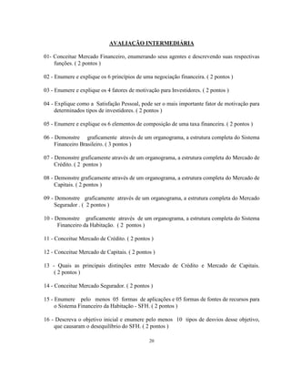 20
AVALIAÇÃO INTERMEDIÁRIA
01- Conceitue Mercado Financeiro, enumerando seus agentes e descrevendo suas respectivas
funções. ( 2 pontos )
02 - Enumere e explique os 6 princípios de uma negociação financeira. ( 2 pontos )
03 - Enumere e explique os 4 fatores de motivação para Investidores. ( 2 pontos )
04 - Explique como a Satisfação Pessoal, pode ser o mais importante fator de motivação para
determinados tipos de investidores. ( 2 pontos )
05 - Enumere e explique os 6 elementos de composição de uma taxa financeira. ( 2 pontos )
06 - Demonstre graficamente através de um organograma, a estrutura completa do Sistema
Financeiro Brasileiro. ( 3 pontos )
07 - Demonstre graficamente através de um organograma, a estrutura completa do Mercado de
Crédito. ( 2 pontos )
08 - Demonstre graficamente através de um organograma, a estrutura completa do Mercado de
Capitais. ( 2 pontos )
09 - Demonstre graficamente através de um organograma, a estrutura completa do Mercado
Segurador . ( 2 pontos )
10 - Demonstre graficamente através de um organograma, a estrutura completa do Sistema
Financeiro da Habitação. ( 2 pontos )
11 - Conceitue Mercado de Crédito. ( 2 pontos )
12 - Conceitue Mercado de Capitais. ( 2 pontos )
13 - Quais as principais distinções entre Mercado de Crédito e Mercado de Capitais.
( 2 pontos )
14 - Conceitue Mercado Segurador. ( 2 pontos )
15 - Enumere pelo menos 05 formas de aplicações e 05 formas de fontes de recursos para
o Sistema Financeiro da Habitação - SFH. ( 2 pontos )
16 - Descreva o objetivo inicial e enumere pelo menos 10 tipos de desvios desse objetivo,
que causaram o desequilíbrio do SFH. ( 2 pontos )
 