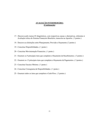 21
AVALIAÇÃO INTERMEDIÁRIA
(Continuação)
17 - Descreva pelo menos 03 diagnósticos, com respectivas causas e alternativas, referentes à
Avaliação crítica do Sistema Financeiro Brasileiro, transcrita na Apostila. ( 3 pontos )
18 - Descreva as distinções entre Planejamento, Previsão e Orçamento.( 2 pontos )
19 - Conceitue Disponibilidades. ( 1 ponto )
20 - Conceitue Movimentação Financeira. ( 1 ponto )
21 - Enumere os 9 principais itens que compõem o Orçamento de Recebimentos. ( 3 pontos )
22 - Enumere os 13 principais itens que compõem o Orçamento de Pagamentos. ( 3 pontos )
23 - Conceitue Encaixe Mínimo. ( 1 ponto )
24 - Conceitue Cronograma de Disponibilidades. ( 1 ponto )
25 - Enumere todos os itens que compõem o Cash-Flow. ( 3 pontos )
 