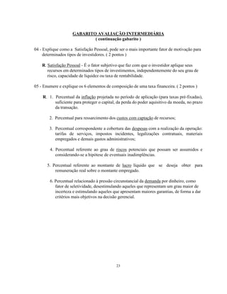 23
GABARITO AVALIAÇÃO INTERMEDIÁRIA
( continuação gabarito )
04 - Explique como a Satisfação Pessoal, pode ser o mais importante fator de motivação para
determinados tipos de investidores. ( 2 pontos )
R. Satisfação Pessoal - É o fator subjetivo que faz com que o investidor aplique seus
recursos em determinados tipos de investimentos, independentemente do seu grau de
risco, capacidade de liquidez ou taxa de rentabilidade.
05 - Enumere e explique os 6 elementos de composição de uma taxa financeira. ( 2 pontos )
R. 1. Percentual da inflação projetada no período de aplicação (para taxas pré-fixadas),
suficiente para proteger o capital, da perda do poder aquisitivo da moeda, no prazo
da transação.
2. Percentual para ressarcimento dos custos com captação de recursos;
3. Percentual correspondente a cobertura das despesas com a realização da operação:
tarifas de serviços, impostos incidentes, legalizações contratuais, materiais
empregados e demais gastos administrativos;
4. Percentual referente ao grau de riscos potenciais que possam ser assumidos e
considerando-se a hipótese de eventuais inadimplências.
5. Percentual referente ao montante de lucro líquido que se deseja obter para
remuneração real sobre o montante empregado.
6. Percentual relacionado à pressão circunstancial da demanda por dinheiro, como
fator de seletividade, desestimulando aqueles que representam um grau maior de
incerteza e estimulando aqueles que apresentam maiores garantias, de forma a dar
critérios mais objetivos na decisão gerencial.
 