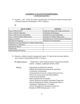30
GABARITO AVALIAÇÃO INTERMEDIÁRIA
( continuação gabarito )
15 - Enumere pelo menos 05 formas de aplicações e 05 formas de fontes de recursos para
o Sistema Financeiro da Habitação - SFH. ( 2 pontos )
R.
APLICAÇÕES FONTES
Juros e CM do FGTS Fundo de Garantia de Tempo de Serviços
Juros e CM de Cadernetas Cadernetas de Poupança
Juros e CM de Letras Imobiliárias Emissão de Letras Imobiliárias
Juros e CM de Cédulas Hipotecárias Emissão de Cédulas Hipotecárias
Saques do FGTS Recebimento de Amortizações de Mutuários
Retiradas da Poupança Subsídios Governamentais
Resgate de Letras Imobiliárias e Cédulas Hipotecárias
Empréstimos a Mutuários
Saneamento Básico
Urbanização
Administração do Sistema
16 - Descreva o objetivo inicial e enumere pelo menos 10 tipos de desvios desse objetivo,
que causaram o desequilíbrio do SFH. ( 2 pontos )
R. Objetivo Inicial : - Proporcionar meios financeiros para a aquisição de moradia
própria , condigna, à população de baixa renda.
Desvios : - Especulação imobiliária dos terrenos.
- Inflação de demanda dos materiais de construção.
- Construções verticalizadas.
- Financiamento de casas de veraneio/imóveis de luxo.
- Desvio de recursos para cobrir déficit público.
- Ausência de fiscalização.
- Baixa qualidade das construções.
- Estouro financeiro de grandes Sociedades Financeiras.
- Falta de Planejamento Urbano e Saneamento Básico.
- Demagogia. Empreguismo. Corrupção.
- Atraso Tecnológico dos Sistemas Construtivos.
- Extinção do BNH/Absorção pela C. E. F.
 