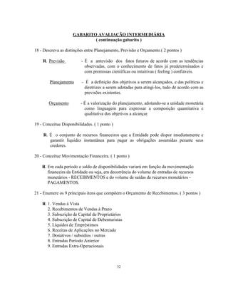 32
GABARITO AVALIAÇÃO INTERMEDIÁRIA
( continuação gabarito )
18 - Descreva as distinções entre Planejamento, Previsão e Orçamento.( 2 pontos )
R. Previsão - É a antevisão dos fatos futuros de acordo com as tendências
observadas, com o conhecimento de fatos já predeterminados e
com premissas cientificas ou intuitivas ( feeling ) confiáveis.
Planejamento - É a definição dos objetivos a serem alcançados, e das políticas e
diretrizes a serem adotadas para atingi-los, tudo de acordo com as
previsões existentes.
Orçamento - É a valorização do planejamento, adotando-se a unidade monetária
como linguagem para expressar a composição quantitativa e
qualitativa dos objetivos a alcançar.
19 - Conceitue Disponibilidades. ( 1 ponto )
R. É o conjunto de recursos financeiros que a Entidade pode dispor imediatamente e
garantir liquidez instantânea para pagar as obrigações assumidas perante seus
credores.
20 - Conceitue Movimentação Financeira. ( 1 ponto )
R. Em cada período o saldo de disponibilidades variará em função da movimentação
financeira da Entidade ou seja, em decorrência do volume de entradas de recursos
monetários - RECEBIMENTOS e do volume de saídas de recursos monetários -
PAGAMENTOS.
21 - Enumere os 9 principais itens que compõem o Orçamento de Recebimentos. ( 3 pontos )
R. 1. Vendas à Vista
2. Recebimentos de Vendas à Prazo
3. Subscrição de Capital de Proprietários
4. Subscrição de Capital de Debenturistas
5. Líquidos de Empréstimos
6. Receitas de Aplicações no Mercado
7. Donativos / subsídios / outras
8. Entradas Período Anterior
9. Entradas Extra-Operacionais
 