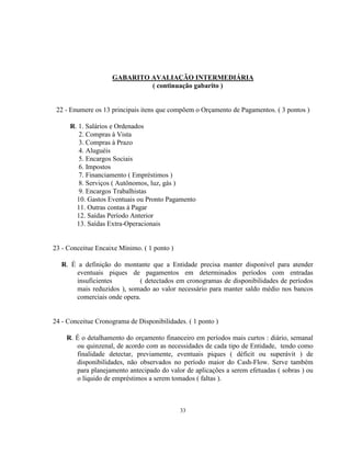 33
GABARITO AVALIAÇÃO INTERMEDIÁRIA
( continuação gabarito )
22 - Enumere os 13 principais itens que compõem o Orçamento de Pagamentos. ( 3 pontos )
R. 1. Salários e Ordenados
2. Compras à Vista
3. Compras à Prazo
4. Aluguéis
5. Encargos Sociais
6. Impostos
7. Financiamento ( Empréstimos )
8. Serviços ( Autônomos, luz, gás )
9. Encargos Trabalhistas
10. Gastos Eventuais ou Pronto Pagamento
11. Outras contas à Pagar
12. Saídas Período Anterior
13. Saídas Extra-Operacionais
23 - Conceitue Encaixe Mínimo. ( 1 ponto )
R. É a definição do montante que a Entidade precisa manter disponível para atender
eventuais piques de pagamentos em determinados períodos com entradas
insuficientes ( detectados em cronogramas de disponibilidades de períodos
mais reduzidos ), somado ao valor necessário para manter saldo médio nos bancos
comerciais onde opera.
24 - Conceitue Cronograma de Disponibilidades. ( 1 ponto )
R. É o detalhamento do orçamento financeiro em períodos mais curtos : diário, semanal
ou quinzenal, de acordo com as necessidades de cada tipo de Entidade, tendo como
finalidade detectar, previamente, eventuais piques ( déficit ou superávit ) de
disponibilidades, não observados no período maior do Cash-Flow. Serve também
para planejamento antecipado do valor de aplicações a serem efetuadas ( sobras ) ou
o líquido de empréstimos a serem tomados ( faltas ).
 