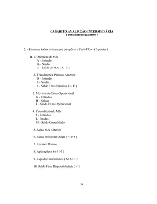 34
GABARITO AVALIAÇÃO INTERMEDIÁRIA
( continuação gabarito )
25 - Enumere todos os itens que compõem o Cash-Flow. ( 3 pontos )
R. 1. Operação do Mês
A - Entradas
B - Saídas
C - Saldo do Mês ( A - B )
2. Transferência Período Anterior
D - Entradas
E - Saídas
F - Saldo Transferência ( D - E )
3. Movimento Extra-Operacional
G - Entradas
H - Saídas
I - Saldo Extra-Operacional
4. Consolidado do Mês
J - Entradas
L - Saídas
M - Saldo Consolidado
5. Saldo Mês Anterior
6. Saldo Preliminar Atual ( = 4+5 )
7. Encaixe Mínimo
8. Aplicações ( Se 6 >7 )
9. Líquido Empréstimos ( Se 6< 7 )
10. Saldo Final Disponibilidade ( =7 )
 