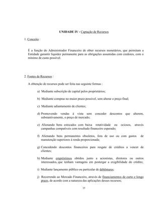 35
UNIDADE IV - Captação de Recursos
1. Conceito :
É a função do Administrador Financeiro de obter recursos monetários, que permitam a
Entidade garantir liquidez permanente para as obrigações assumidas com credores, com o
mínimo de custo possível.
2. Fontes de Recursos :
A obtenção de recursos pode ser feita nas seguinte formas :
a) Mediante subscrição de capital pelos proprietários;
b) Mediante compras no maior prazo possível, sem alterar o preço final;
c) Mediante adiantamento de clientes;
d) Promovendo vendas à vista sem conceder descontos que alterem,
substantivamente, o preço de mercado;
e) Alienando bens estocados com baixa rotatividade ou ociosos, através
campanhas compatíveis com resultado financeiro esperado;
f) Alienando bens permanentes obsoletos, fora de uso ou com gastos de
manutenção superiores á renda proporcionada;
g) Concedendo descontos financeiros para resgate de créditos a vencer de
clientes;
h) Mediante empréstimos obtidos junto a acionistas, diretores ou outros
interessados, que tenham vantagens em postergar a exigibilidade do crédito;
i) Mediante lançamento público ou particular de debêntures;
j) Recorrendo ao Mercado Financeiro, através de financiamentos de curto e longo
prazo, de acordo com a natureza das aplicações desses recursos;
 
