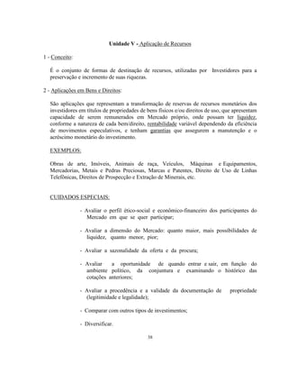 38
Unidade V - Aplicação de Recursos
1 - Conceito:
É o conjunto de formas de destinação de recursos, utilizadas por Investidores para a
preservação e incremento de suas riquezas.
2 - Aplicações em Bens e Direitos:
São aplicações que representam a transformação de reservas de recursos monetários dos
investidores em títulos de propriedades de bens físicos e/ou direitos de uso, que apresentam
capacidade de serem remunerados em Mercado próprio, onde possam ter liquidez,
conforme a natureza de cada bem/direito, rentabilidade variável dependendo da eficiência
de movimentos especulativos, e tenham garantias que assegurem a manutenção e o
acréscimo monetário do investimento.
EXEMPLOS:
Obras de arte, Imóveis, Animais de raça, Veículos, Máquinas e Equipamentos,
Mercadorias, Metais e Pedras Preciosas, Marcas e Patentes, Direito de Uso de Linhas
Telefônicas, Direitos de Prospecção e Extração de Minerais, etc.
CUIDADOS ESPECIAIS:
- Avaliar o perfil ético-social e econômico-financeiro dos participantes do
Mercado em que se quer participar;
- Avaliar a dimensão do Mercado: quanto maior, mais possibilidades de
liquidez, quanto menor, pior;
- Avaliar a sazonalidade da oferta e da procura;
- Avaliar a oportunidade de quando entrar e sair, em função do
ambiente político, da conjuntura e examinando o histórico das
cotações anteriores;
- Avaliar a procedência e a validade da documentação de propriedade
(legitimidade e legalidade);
- Comparar com outros tipos de investimentos;
- Diversificar.
 