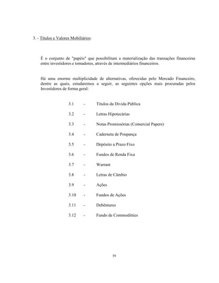 39
3. - Títulos e Valores Mobiliários:
É o conjunto de "papéis" que possibilitam a materialização das transações financeiras
entre investidores e tomadores, através de intermediários financeiros.
Há uma enorme multiplicidade de alternativas, oferecidas pelo Mercado Financeiro,
dentre as quais, estudaremos a seguir, as seguintes opções mais procuradas pelos
Investidores de forma geral:
3.1 - Títulos da Divida Pública
3.2 - Letras Hipotecárias
3.3 - Notas Promissórias (Comercial Papers)
3.4 - Caderneta de Poupança
3.5 - Depósito a Prazo Fixo
3.6 - Fundos de Renda Fixa
3.7 - Warrant
3.8 - Letras de Câmbio
3.9 - Ações
3.10 - Fundos de Ações
3.11 - Debêntures
3.12 - Fundo de Commoditties
 