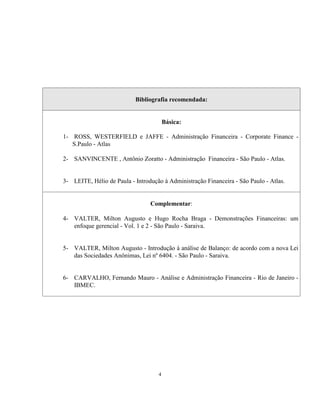 4
Bibliografia recomendada:
Básica:
1- ROSS, WESTERFIELD e JAFFE - Administração Financeira - Corporate Finance -
S.Paulo - Atlas
2- SANVINCENTE , Antônio Zoratto - Administração Financeira - São Paulo - Atlas.
3- LEITE, Hélio de Paula - Introdução à Administração Financeira - São Paulo - Atlas.
Complementar:
4- VALTER, Milton Augusto e Hugo Rocha Braga - Demonstrações Financeiras: um
enfoque gerencial - Vol. 1 e 2 - São Paulo - Saraiva.
5- VALTER, Milton Augusto - Introdução à análise de Balanço: de acordo com a nova Lei
das Sociedades Anônimas, Lei nº 6404. - São Paulo - Saraiva.
6- CARVALHO, Fernando Mauro - Análise e Administração Financeira - Rio de Janeiro -
IBMEC.
 