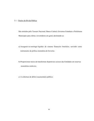 40
3.1 - Títulos da Dívida Pública
São emitidos pelo Tesouro Nacional, Banco Central, Governos Estaduais e Prefeituras
Municipais para oferta a investidores em geral, destinando-se:
a) Assegurar ou restringir liquidez do sistema financeiro brasileiro, servindo como
instrumento de política monetária do Governo.
b) Proporcionar meios de transformar disponíveis ociosos das Entidades em reservas
monetárias rentáveis;
c) A cobertura de déficit orçamentário público;
 