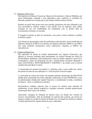 43
3.5 - Depósito a Prazo Fixo:
São depósitos em Bancos Comerciais, Bancos de Investimento, e Bancos Múltiplos, por
prazo determinado, rendendo a seus aplicadores, juros conforme as oscilações de
Mercado, podendo ter correção pré ou pós fixada conforme índices oficiais.
Rendem em geral, bem acima como taxa nominal, geralmente são mais tributados e por
isso recomenda-se verificar sempre a taxa líquida, livre de impostos, para melhor
avaliação de sua real rentabilidade em comparação com os demais tipos de
investimentos existentes no mercado.
É resgatável somente na data do vencimento, seus prazos variam conforme a política
monetária vigente.
Tem formas de apresentação muito diversificada na rede bancária, como Certificados de
Depósitos Bancário (CDB`S) e/ou Recibos de Depósito Bancário (RDB`S). Os CDB`S
tem como principal característica serem endossáveis, enquanto os RDB`S são
intransferíveis.
3.6 - Fundos de Renda Fixa:
São aquisições de quotas de Fundos administrados por Agentes Financeiros, que
aplicam os recursos confiados pelos participantes em carteira formada por títulos da
Dívida Pública, debêntures, letras hipotecárias, letras de câmbio, depósitos a prazo fixo,
commoditties e ações nas proporções em que o Administrador considerar adequadas à
maior SEGURANÇA, RENTABILIDADE E LIQUIDEZ, e de acordo com as normas
estabelecidas pelo Banco Central.
A remuneração do quotista (investidor) é a diferença entre o custo médio dos valores
das quotas nos dias de suas aplicações e o valor da quota no dia do resgate.
A valorização da carteira do Fundo será apurada mediante apropriação das RECEITAS
obtidas pela remuneração dos títulos aplicados, deduzindo-se como DESPESAS, a taxa
de administração cobrada pelo Agente Financeiro e considerando-se ainda, a incidência
de tributos sobre os rendimentos auferidos.
Recomenda-se cuidados especiais para os prazos de carência para obtenção de
rendimentos, já que embora resgatáveis a qualquer momento, somente proporcionam
remuneração após o prazo de carência.
Apresentam vantagens de obtenção de maiores taxas, em função dos volumes de
recursos movimentados, além da facilidade de controle pelo quotista, que deverá ter
rigoroso cuidado na escolha do Fundo de Renda Fixa, em função da eficiência, tradição
e solidez patrimonial do Agente financeiro que o administra.
 