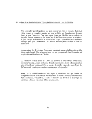 46
3.8.3 - Descrição detalhada de uma Operação Financeira com Letra de Câmbio
Um comprador que não pode ou não quer comprar um bem de consumo durável, à
vista, procura o vendedor, negocia um sinal e obtém um financiamento do saldo
junto a uma Financeira. Para isso assina Letras de Câmbio correspondente às
parcelas futuras, para que receba uma Carta de Crédito que apresenta ao vendedor,
o qual entrega ao Comprador a mercadoria e exige a Nota Fiscal com recibo da
entrega, para que anexando-a a Carta de Crédito possa receber o saldo da
Financeira.
A mercadoria fica de posse do Comprador, mas este é apenas o fiel depositário dela,
já que está alienada fiduciariamente, uma vez que a propriedade é da Financeira, até
a quitação da última Letra de Câmbio.
A Financeira vende então as Letras de Câmbio a Investidores interessados,
mediante taxa de deságio em função de cada vencimento. Assim a Financeira fica
com o líquido da venda das LC’s no ato, e o Investidor receberá o valor bruto das
LC’s em cada vencimento, mediante o pagamento pelo tomador.
OBS: Se o sacador/comprador não pagar, a financeira terá que honrar os
compromissos com o investidor, podendo então executar o sacador, tomando-lhe o
bem financiado, vendendo-o, e com o dinheiro, ou devolver a diferença, ou
continuar cobrando o eventual débito remanescente.
 
