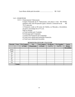 48
Lucro Bruto obtido pelo Investidor ................................... R$ 18,43
3.8.5 - EXERCÍCIOS
3.8.5.1 - Financiamento Videocassete
Compra Financiada de 01 Videocassete, com preço à vista - R$ 439,00,
mediante sinal, mais 06 parcelas iguais, mensais e consecutivas de R$
79,12 cada uma.
A Financeira vende as 06 Letras de Câmbio, no Mercado, a Investidores
em geral, com deságio de 2,5 % a.m.
Pede-se calcular:
a) Total recebido pelo Vendedor.
b) Total pago pelo Comprador.
c) Total Custo Financeiro do Comprador.
d) Total Lucro obtido pela Instituição Financeira.
e) Total Lucro obtido pelo Investidor.
DEMONSTRATIVO DE CÁLCULOS
Parcela Venc. Vlr.Compra
à Vista
Vlr.
Financiado
Vlr.Compra
à Prazo
Vlr.Bruto
L.C”s.
Vlr.Líquido
L.C”s
Lucro
Bruto
Investidor
preço
sinal
1a.
2a.
3a.
4a.
5.a
6.a
Totais
 