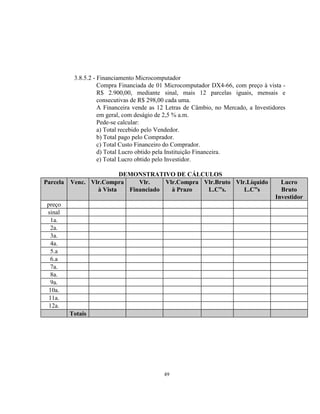 49
3.8.5.2 - Financiamento Microcomputador
Compra Financiada de 01 Microcomputador DX4-66, com preço à vista -
R$ 2.900,00, mediante sinal, mais 12 parcelas iguais, mensais e
consecutivas de R$ 298,00 cada uma.
A Financeira vende as 12 Letras de Câmbio, no Mercado, a Investidores
em geral, com deságio de 2,5 % a.m.
Pede-se calcular:
a) Total recebido pelo Vendedor.
b) Total pago pelo Comprador.
c) Total Custo Financeiro do Comprador.
d) Total Lucro obtido pela Instituição Financeira.
e) Total Lucro obtido pelo Investidor.
DEMONSTRATIVO DE CÁLCULOS
Parcela Venc. Vlr.Compra
à Vista
Vlr.
Financiado
Vlr.Compra
à Prazo
Vlr.Bruto
L.C”s.
Vlr.Líquido
L.C”s
Lucro
Bruto
Investidor
preço
sinal
1a.
2a.
3a.
4a.
5.a
6.a
7a.
8a.
9a.
10a.
11a.
12a.
Totais
 
