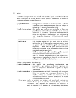 50
3.9 - Ações:
São títulos que representam uma unidade individual do Capital de uma Sociedade por
Ações, seja aberta ou fechada. Classificam-se quanto à sua natureza de direitos e
vantagens conferidas aos seus títulos em:
a) Ações Ordinárias - São aquelas que conferem a seu titular, direito a voto em
Assembléia Geral. Obrigatoriamente terão que compor o
mínimo de 1/3 (um terço) do capital social.
b) Ações Preferenciais - São aquelas que conferem ao seu titular, o direito de
prioridade na distribuição de dividendos, e em caso de
dissolução da sociedade, a prioridade no reembolso da
quota parte no capital. Normalmente, não dão direito a
voto e não podem ultrapassar a 2/3 (dois terços) do capital
social.
Observação: Um acionista detentor de 50%, mais uma, do total de
ações ordinárias (33% do capital total), ou seja, com cerca
de apenas 17% do capital total, pode ser considerado
majoritário CONTROLADOR, pela qualidade de ações
que possuir do capital social, embora seja minoritário na
quantidade de ações que dispõe.
Tendo a maioria de ações ordinárias, poderá nomear
diretores e comandar os destinos da sociedade.
Aos 83% restantes, considerados neste caso, minoritários,
fica no entanto, resguardado o direito de retirada previsto
na Lei, nos casos de discordância justa.
Quanto a forma as ações se dividem em:
a) Ações Nominativas - São aquelas que identificam nominalmente seu
proprietário e que estejam devidamente registradas no
livro da companhia, denominado Registro de Ações
Nominativas.
b) Ações Endossáveis - São aquelas cuja propriedade é presumida pela posse do
título, com base em uma série regular de endosso. Seus
direitos, porém, só poderão ser exercidos, após a
averbação do nome do acionista, no Registro de Ações
Endossáveis da Companhia.
Observação: Ações ao portador são aquelas , cuja propriedade , pertence ao
detentor de sua posse e que não conferem direito a voto, em
Assembléia Geral, enquanto não identificado seu possuidor. A
partir de março de 1992, por força de Lei, essas ações deverão ser
 