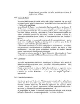 51
obrigatoriamente convertidas em ações nominativas, sob pena de
perderem sua validade.
3.10 - Fundos de Ações:
São aquisições de quotas de Fundos, geridos por Agentes Financeiros, que aplicam os
recursos confiados pelos Participantes, em Ações, Debêntures conversíveis em Ações
e Títulos da Dívida Pública.
A rentabilidade do Fundo é constituída pelas Receitas, auferidas no recebimento de
dividendos e bonificações das ações, juros e correção monetária das debêntures,
juros e correção monetária dos títulos da dívida pública, mais a valorização positiva
havida nas cotações em Bolsas e deduzindo-se a taxa de administração cobrada pelo
Agente Financeiro administrador do Fundo, e ainda, os tributos incidentes e a
valorização negativa havida nas cotações de Bolsa para os títulos que compõem a
carteira.
Os quotistas recebem a remuneração na proporção de suas aquisições de quotas,
tendo como rentabilidade líquida, a diferença entre o valor da quota do dia do
resgate e o custo médio das aplicações efetuadas.
É tipicamente uma aplicação de médio e longo prazo, recomendáveis a investidores
não profissionais, que não tenham de acompanhar oscilações dos papéis, tal como
especuladores, e que não tenham necessidades imediatas de liquidez, podendo
maturar por prazo mais dilatado seus investimentos.
Recomenda-se criteriosa escolha do Agente Financeiro Administrador do Fundo,
verificando sua capacidade em Mercado Financeiro e sua solidez patrimonial.
3.11 - Debêntures:
São títulos que expressam empréstimo, contraído por sociedade por ações, através de
lançamento público ou particular junto a investidores interessados, mediante juros
e correção monetária.
Podem ser conversíveis ou não, em Ações, de acordo com os requisitos em sua
emissão. Podem ser nominativas e endossáveis. Necessitam de registro junto à
Comissão de Valores Mobiliários - CVM para sua integral legalidade e
legitimidade.
3.12 - Fundo de Commoditties:
Emissão de quotas de Condomínio Aberto, de recursos destinados à aplicação em
carteira de ativos vinculados a produtos agrícolas, pecuários e agro-industriais,
mediante contratos negociados em Mercado organizado, de liquidação futura,
“a termo”, “futuro” ou “opções”, regularmente efetuado em Bolsa de Mercadorias e
de Futuros, devidamente operado pelo Banco Central e CVM.
A rentabilidade do Fundo é constituída pelas Receitas auferidas pelas diversas
aplicações, deduzindo-se as despesas para gestão e os tributos incidentes.
 
