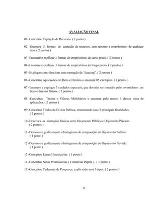 52
AVALIAÇÃO FINAL
01- Conceitue Captação de Recursos. ( 1 ponto )
02 -Enumere 5 formas de captação de recursos, sem recorrer a empréstimos de qualquer
tipo. ( 2 pontos )
03 -Enumere e explique 3 formas de empréstimos de curto prazo. ( 2 pontos )
04 -Enumere e explique 3 formas de empréstimos de longo prazo. ( 2 pontos )
05 -Explique como funciona uma operação de “Leasing”. ( 2 pontos )
06 -Conceitue Aplicações em Bens e Direitos e enumere 05 exemplos. ( 2 pontos )
07 -Enumere e explique 5 cuidados especiais, que deverão ser tomados pelo investidores em
bens e direitos físicos. ( 2 pontos )
08 -Conceitue Títulos e Valores Mobiliários e enumere pelo menos 5 desses tipos de
aplicações. ( 2 pontos )
09 -Conceitue Títulos da Dívida Pública, enumerando suas 3 principais finalidades.
( 2 pontos )
10 -Descreva as distinções básicas entre Orçamento Público e Orçamento Privado.
( 2 pontos )
11 -Demonstre graficamente o histograma de composição do Orçamento Público.
( 1 ponto )
12 -Demonstre graficamente o histograma de composição do Orçamento Privado.
( 1 ponto )
13 -Conceitue Letras Hipotecárias. ( 1 ponto )
14 -Conceitue Notas Promissórias ( Comercial Papers ). ( 1 ponto )
15 -Conceitue Caderneta de Poupança, explicando seus 3 tipos. ( 2 pontos )
 