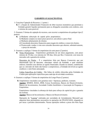 54
GABARITO AVALIAÇÃO FINAL
1. Conceitue Captação de Recursos. ( 1 ponto )
R. É a função do Administrador Financeiro de obter recursos monetários que permitam a
Entidade garantir liquidez permanente para as obrigações assumidas com credores, com
o mínimo de custo possível.
2- Enumere 5 formas de captação de recursos, sem recorrer a empréstimos de qualquer tipo.(2
pontos).
R. a) Mediante subscrição de capital pelos proprietários;
b) Mediante compras no maior prazo possível, sem alterar o perco final.
c) Mediante adiantamento de clientes.
d) Concedendo descontos financeiros para resgate de créditos a vencer de clientes.
e) Promovendo vendas à vista sem conceder descontos que alterem, substantivamente,
o preço de mercado.
3- Enumere e explique 3 formas de empréstimo de curto prazo (2 pontos).
R. Notas Promissórias - Empréstimos geralmente de um único pagamento, com prazo
mínimo de 30 dias e no máximo de 180 dias, feito por Bco. Comercial, com taxas de
mercados sob a garantia de avalista.
Descontos de Títulos - É o empréstimo feito por Bancos Comerciais que por
determinada taxa de desconto, antecipam valores da Entidade, a qual mediante
endosso, transfere seus direitos ao agente financiador, ficando no entanto, estabelecido
que se o devedor do título não honrar o compromisso, a Entidade devolverá ao agente
creditício o valor bruto antecipado.
Linhas Específicas de Crédito - São linhas de crédito oferecidas pelas Entidades de
Crédito para aplicações específicas para cada tipo de atividade econômica.
4- Enumere e explique 3 formas de empréstimo de Longo Prazo.(2 pontos).
R. Empréstimos vinculados com garantias reais = hipotecas, penhores, warrants.
Agentes: BNDES, BASA, BNB, Caixas Econômicas, Bancos de Desenvolvimento,
Bancos de Investimentos, Sociedade Crédito Imobiliário e Associação de Poupança e
Empréstimo.
Empréstimos vinculados à cobrança de título para reforço do capital de giro e garantia
de avalistas.
Agentes: Bancos de Investimentos e Bancos de Desenvolvimento.
Operações de “Leasing” realizadas por sociedades de Arrendamento Mercantil que
adquirem bens permanentes necessários às operações da FINANCIADA, alugando-os
por taxas e períodos determinados. Nessas operações embora a posse dos bens fique
 