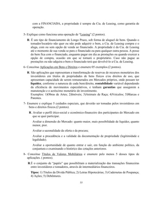 55
com a FINANCIADA, a propriedade é sempre da Cia. de Leasing, como garantia de
operação.
5- Explique como funciona uma operação de “Leasing”.(2 pontos).
R. É um tipo de financiamento de Longo Prazo, sob forma de aluguel de bens. Quando o
tomador/locatário não quer ou não pode adquirir o bem, a Cia. de Leasing compra e o
aluga, com ou sem opção de venda ao financiado. A propriedade é da Cia. de Leasing
até o momento de sua venda se para o financiado ou para qualquer outra pessoa. A posse
do bem fica com o financiado, enquanto pagar em dia as prestações ou quando exercer a
opção de compra, ocasião em que se tornará o proprietário. Caso não pague as
prestações ou não adquira o bem o financiado terá que devolvê-lo a Cia. de Leasing.
6- Conceitue Aplicações em Bens e Direitos e enumere 05 exemplos.(2 pontos).
R. São aplicações que representam a transformação de reservas de recursos monetários dos
investidores em títulos de propriedades de bens físicos e/ou direitos de uso, que
apresentam capacidade de serem remunerados em Mercados próprios, onde possam ter
liquidez, conforme a natureza de cada bem/direito, rentabilidade variável dependendo
da eficiência de movimentos especulativos, e tenham garantias que assegurem a
manutenção e o acréscimo monetário do investimento.
Exemplos: 1)Obras de Artes; 2)Imóveis; 3)Animais de Raça; 4)Veículos; 5)Marcas e
Patentes.
7- Enumere e explique 5 cuidados especiais, que deverão ser tomadas pelos investidores em
bens e direitos físicos.(2 pontos).
R. Avaliar o perfil ético-social e econômico-financeiro dos participantes do Mercado em
que se quer participar.
Avaliar a dimensão do Mercado: quanto maior, mais possibilidade de liquidez, quanto
menor, pior.
Avaliar a sazonalidade da oferta e da procura;
Avaliar a procedência e a validade da documentação de propriedade (legitimidade e
legalidade).
Avaliar a oportunidade de quanto entrar e sair, em função do ambiente político, da
conjuntura e examinando o histórico das cotações anteriores.
8- Conceitue Títulos de Valores Mobiliários e enumere pelo menos 5 desses tipos de
aplicações. ( pontos).
R.É o conjunto de “papéis” que possibilitam a materialização das transações financeiras
entre investidores e tomadores, através de intermediários financeiros.
Tipos: 1) Títulos da Dívida Pública; 2) Letras Hipotecárias; 3) Cadernetas de Poupança;
4) Ações; 5) Debêntures.
 