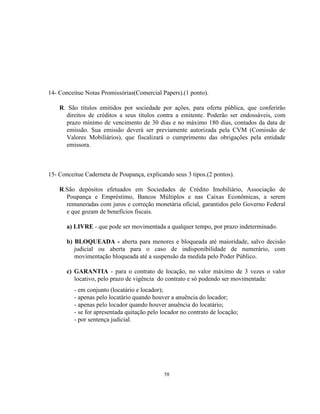 58
14- Conceitue Notas Promissórias(Comercial Papers).(1 ponto).
R. São títulos emitidos por sociedade por ações, para oferta pública, que conferirão
direitos de créditos a seus títulos contra a emitente. Poderão ser endossáveis, com
prazo mínimo de vencimento de 30 dias e no máximo 180 dias, contados da data de
emissão. Sua emissão deverá ser previamente autorizada pela CVM (Comissão de
Valores Mobiliários), que fiscalizará o cumprimento das obrigações pela entidade
emissora.
15- Conceitue Caderneta de Poupança, explicando seus 3 tipos.(2 pontos).
R.São depósitos efetuados em Sociedades de Crédito Imobiliário, Associação de
Poupança e Empréstimo, Bancos Múltiplos e nas Caixas Econômicas, a serem
remuneradas com juros e correção monetária oficial, garantidos pelo Governo Federal
e que gozam de benefícios fiscais.
a) LIVRE - que pode ser movimentada a qualquer tempo, por prazo indeterminado.
b) BLOQUEADA - aberta para menores e bloqueada até maioridade, salvo decisão
judicial ou aberta para o caso de indisponibilidade de numerário, com
movimentação bloqueada até a suspensão da medida pelo Poder Público.
c) GARANTIA - para o contrato de locação, no valor máximo de 3 vezes o valor
locativo, pelo prazo de vigência do contrato e só podendo ser movimentada:
- em conjunto (locatário e locador);
- apenas pelo locatário quando houver a anuência do locador;
- apenas pelo locador quando houver anuência do locatário;
- se for apresentada quitação pelo locador no contrato de locação;
- por sentença judicial.
 