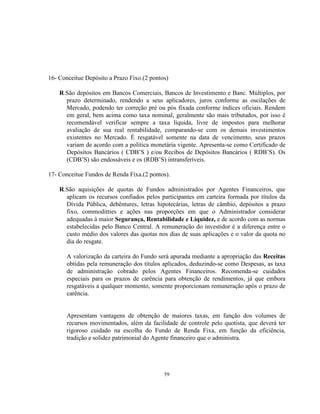 59
16- Conceitue Depósito a Prazo Fixo.(2 pontos)
R.São depósitos em Bancos Comerciais, Bancos de Investimento e Banc. Múltiplos, por
prazo determinado, rendendo a seus aplicadores, juros conforme as oscilações de
Mercado, podendo ter correção pré ou pós fixada conforme índices oficiais. Rendem
em geral, bem acima como taxa nominal, geralmente são mais tributados, por isso é
recomendável verificar sempre a taxa líquida, livre de impostos para melhorar
avaliação de sua real rentabilidade, comparando-se com os demais investimentos
existentes no Mercado. É resgatável somente na data de vencimento, seus prazos
variam de acordo com a política monetária vigente. Apresenta-se como Certificado de
Depósitos Bancários ( CDB’S ) e/ou Recibos de Depósitos Bancários ( RDB’S). Os
(CDB’S) são endossáveis e os (RDB’S) intransferíveis.
17- Conceitue Fundos de Renda Fixa.(2 pontos).
R.São aquisições de quotas de Fundos administrados por Agentes Financeiros, que
aplicam os recursos confiados pelos participantes em carteira formada por títulos da
Dívida Pública, debêntures, letras hipotecárias, letras de câmbio, depósitos a prazo
fixo, commoditties e ações nas proporções em que o Administrador considerar
adequadas à maior Segurança, Rentabilidade e Liquidez, e de acordo com as normas
estabelecidas pelo Banco Central. A remuneração do investidor é a diferença entre o
custo médio dos valores das quotas nos dias de suas aplicações e o valor da quota no
dia do resgate.
A valorização da carteira do Fundo será apurada mediante a apropriação das Receitas
obtidas pela remuneração dos títulos aplicados, deduzindo-se como Despesas, as taxa
de administração cobrado pelos Agentes Financeiros. Recomenda-se cuidados
especiais para os prazos de carência para obtenção de rendimentos, já que embora
resgatáveis a qualquer momento, somente proporcionam remuneração após o prazo de
carência.
Apresentam vantagens de obtenção de maiores taxas, em função dos volumes de
recursos movimentados, além da facilidade de controle pelo quotista, que deverá ter
rigoroso cuidado na escolha do Fundo de Renda Fixa, em função da eficiência,
tradição e solidez patrimonial do Agente financeiro que o administra.
 