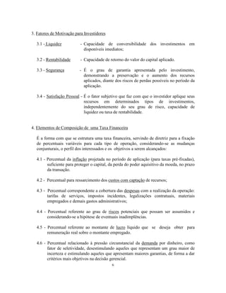 6
3. Fatores de Motivação para Investidores
3.1 - Liquidez - Capacidade de conversibilidade dos investimentos em
disponíveis imediatos;
3.2 - Rentabilidade - Capacidade de retorno do valor do capital aplicado.
3.3 - Segurança - É o grau de garantia apresentada pelo investimento,
demonstrando a preservação e o aumento dos recursos
aplicados, diante dos riscos de perdas possíveis no período da
aplicação.
3.4 - Satisfação Pessoal - É o fator subjetivo que faz com que o investidor aplique seus
recursos em determinados tipos de investimentos,
independentemente do seu grau de risco, capacidade de
liquidez ou taxa de rentabilidade.
4. Elementos de Composição de uma Taxa Financeira
É a forma com que se estrutura uma taxa financeira, servindo de diretriz para a fixação
de percentuais variáveis para cada tipo de operação, considerando-se as mudanças
conjunturais, o perfil dos interessados e os objetivos a serem alcançados:
4.1 - Percentual da inflação projetada no período de aplicação (para taxas pré-fixadas),
suficiente para proteger o capital, da perda do poder aquisitivo da moeda, no prazo
da transação.
4.2 - Percentual para ressarcimento dos custos com captação de recursos;
4.3 - Percentual correspondente a cobertura das despesas com a realização da operação:
tarifas de serviços, impostos incidentes, legalizações contratuais, materiais
empregados e demais gastos administrativos;
4.4 - Percentual referente ao grau de riscos potenciais que possam ser assumidos e
considerando-se a hipótese de eventuais inadimplências.
4.5 - Percentual referente ao montante de lucro líquido que se deseja obter para
remuneração real sobre o montante empregado.
4.6 - Percentual relacionado à pressão circunstancial da demanda por dinheiro, como
fator de seletividade, desestimulando aqueles que representam um grau maior de
incerteza e estimulando aqueles que apresentam maiores garantias, de forma a dar
critérios mais objetivos na decisão gerencial.
 
