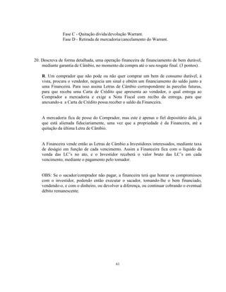 61
Fase C - Quitação dívida/devolução Warrant.
Fase D - Retirada de mercadoria/cancelamento do Warrant.
20. Descreva de forma detalhada, uma operação financeira de financiamento de bem durável,
mediante garantia de Câmbio, no momento da compra até o seu resgate final. (3 pontos).
R. Um comprador que não pode ou não quer comprar um bem de consumo durável, à
vista, procura o vendedor, negocia um sinal e obtém um financiamento do saldo junto a
uma Financeira. Para isso assina Letras de Câmbio correspondente às parcelas futuras,
para que receba uma Carta de Crédito que apresenta ao vendedor, o qual entrega ao
Comprador a mercadoria e exige a Nota Fiscal com recibo da entrega, para que
anexando-a a Carta de Crédito possa receber o saldo da Financeira.
A mercadoria fica de posse do Comprador, mas este é apenas o fiel depositário dela, já
que está alienada fiduciariamente, uma vez que a propriedade é da Financeira, até a
quitação da última Letra de Câmbio.
A Financeira vende então as Letras de Câmbio a Investidores interessados, mediante taxa
de deságio em função de cada vencimento. Assim a Financeira fica com o líquido da
venda das LC’s no ato, e o Investidor receberá o valor bruto das LC’s em cada
vencimento, mediante o pagamento pelo tomador.
OBS: Se o sacador/comprador não pagar, a financeira terá que honrar os compromissos
com o investidor, podendo então executar o sacador, tomando-lhe o bem financiado,
vendendo-o, e com o dinheiro, ou devolver a diferença, ou continuar cobrando o eventual
débito remanescente.
 