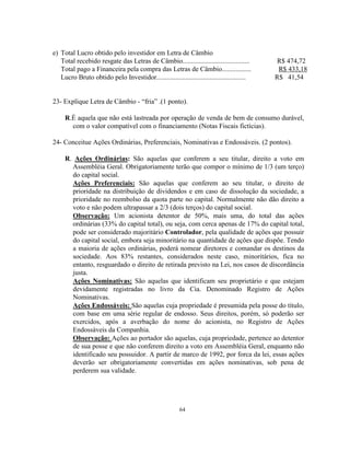 64
e) Total Lucro obtido pelo investidor em Letra de Câmbio
Total recebido resgate das Letras de Câmbio....................................... R$ 474,72
Total pago a Financeira pela compra das Letras de Câmbio................. R$ 433,18
Lucro Bruto obtido pelo Investidor.................................................... R$ 41,54
23- Explique Letra de Câmbio - “fria” .(1 ponto).
R.É aquela que não está lastreada por operação de venda de bem de consumo durável,
com o valor compatível com o financiamento (Notas Fiscais fictícias).
24- Conceitue Ações Ordinárias, Preferenciais, Nominativas e Endossáveis. (2 pontos).
R. Ações Ordinárias: São aquelas que conferem a seu titular, direito a voto em
Assembléia Geral. Obrigatoriamente terão que compor o mínimo de 1/3 (um terço)
do capital social.
Ações Preferenciais: São aquelas que conferem ao seu titular, o direito de
prioridade na distribuição de dividendos e em caso de dissolução da sociedade, a
prioridade no reembolso da quota parte no capital. Normalmente não dão direito a
voto e não podem ultrapassar a 2/3 (dois terços) do capital social.
Observação: Um acionista detentor de 50%, mais uma, do total das ações
ordinárias (33% do capital total), ou seja, com cerca apenas de 17% do capital total,
pode ser considerado majoritário Controlador, pela qualidade de ações que possuir
do capital social, embora seja minoritário na quantidade de ações que dispõe. Tendo
a maioria de ações ordinárias, poderá nomear diretores e comandar os destinos da
sociedade. Aos 83% restantes, considerados neste caso, minoritários, fica no
entanto, resguardado o direito de retirada previsto na Lei, nos casos de discordância
justa.
Ações Nominativas: São aquelas que identificam seu proprietário e que estejam
devidamente registradas no livro da Cia. Denominado Registro de Ações
Nominativas.
Ações Endossáveis: São aquelas cuja propriedade é presumida pela posse do título,
com base em uma série regular de endosso. Seus direitos, porém, só poderão ser
exercidos, após a averbação do nome do acionista, no Registro de Ações
Endossáveis da Companhia.
Observação: Ações ao portador são aquelas, cuja propriedade, pertence ao detentor
de sua posse e que não conferem direito a voto em Assembléia Geral, enquanto não
identificado seu possuidor. A partir de marco de 1992, por forca da lei, essas ações
deverão ser obrigatoriamente convertidas em ações nominativas, sob pena de
perderem sua validade.
 
