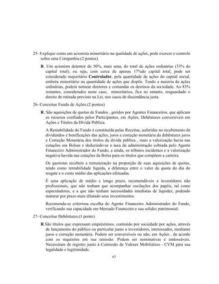 65
25- Explique como um acionista minoritário na qualidade de ações, pode exercer o controle
sobre uma Companhia.(2 pontos).
R. Um acionista detentor de 50%, mais uma, do total de ações ordinárias (33% do
capital total), ou seja, com cerca de apenas 17%do capital total, pode ser
considerado majoritário Controlador, pela quantidade de ações do capital social,
embora minoritário na quantidade de ações que dispõe. Tendo a maioria de ações
ordinárias, poderá nomear diretores e comandar os destinos da sociedade. Ao 83%
restantes, considerados neste caso, minoritários, fica no entanto, resguardado o
direito de retirada previsto na Lei, nos casos de discordância justa.
26- Conceitue Fundo de Ações.(2 pontos).
R. São aquisições de quotas de Fundos , geridos por Agentes Financeiros, que aplicam
os recursos confiados pelos Participantes, em Ações, Debêntures conversíveis em
Ações e Títulos da Dívida Pública.
A Rentabilidade do Fundo é constituída pelas Receitas, auferidas no recebimento de
dividendos e bonificações das ações, juros e correção monetária da debêntures juros
e Correção Monetária dos títulos da dívida pública , mais a valorização havia nas
cotações em Bolsas e deduzindo-se a taxa de administração cobrada pelo Agente
Financeiro Administrador do Fundo, e ainda, os tributos incidentes e a valorização
negativa havida nas cotações da Bolsa para os títulos que compõem a carteira.
Os quotistas recebem a remuneração na proporção de suas aquisições de quotas,
tendo como rentabilidade líquida, a diferença entre o valor da quota do dia do
resgate e o custo médio das aplicações efetuadas.
É uma aplicação de médio e longo prazo, recomendáveis a investidores não
profissionais, que não tenham que acompanhar oscilações dos papéis, tal como
especuladores, e a que não tenham necessidades imediatas de liquidez, podendo
maturar por prazo mais dilatado seus investimentos.
Recomenda-se criteriosa escolha do Agente Financeiro Administrador do Fundo,
verificando sua capacidade em Mercado Financeiro e sua solidez patrimonial.
27- Conceitue Debêntures.(1 ponto).
R.São títulos que expressam empréstimos, contraído por sociedade por ações, através
de lançamento do público ou particular junto a investidores, interessados, mediante
juros e correção monetária. Podem ser conversíveis ou não, em Ações , de acordo
com os requisitos em sua emissão. Podem ser nominativas e endossáveis.
Necessitam de registro junto à Comissão de Valores Mobiliários - CVM para sua
legalidade e legitimidade.
 