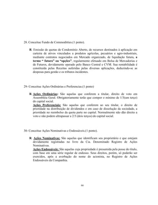 66
28. Conceitue Fundo de Commoditties.(1 ponto).
R. Emissão de quotas de Condomínio Aberto, de recursos destinados à aplicação em
carteira de ativos vinculados a produtos agrícolas, pecuários e agro-industriais,
mediante contratos negociados em Mercado organizado, de liquidação futura, a
termo “ futuro” ou “opções”, regularmente efetuado em Bolsa de Mercadorias e
de Futuros, devidamente operado pelo Banco Central e CVM. Sua rentabilidade é
constituída pelas Receitas auferidas pelas diversas aplicações, deduzindo-se as
despesas para gestão e os tributos incidentes.
29- Conceitue Ações Ordinárias e Preferencias.(1 ponto)
R. Ações Ordinárias: São aquelas que conferem a titular, direito de voto em
Assembléia Geral. Obrigatoriamente terão que compor o mínimo de 1/3(um terço)
do capital social.
Ações Preferenciais: São aquelas que conferem ao seu titular, o direito de
prioridade na distribuição de dividendos e em caso de dissolução da sociedade, a
prioridade no reembolso da quota parte no capital. Normalmente não dão direito a
voto e não podem ultrapassar a 2/3 (dois terços) do capital social.
30- Conceitue Ações Nominativas e Endossáveis.(1 ponto).
R. Ações Nominativas: São aquelas que identificam seu proprietário e que estejam
devidamente registradas no livro da Cia. Denominado Registro de Ações
Nominativas.
Ações Endossáveis: São aquelas cuja propriedade é presumida pela posse do título,
com base em uma série regular de endosso. Seus direitos, porém, só poderão ser
exercidos, após a averbação do nome do acionista, no Registro de Ações
Endossáveis da Companhia.
 