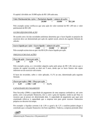 O capital é dividido em 10.000 ações de R$ 1,00 cada uma.

Valor Patrimonial das Ações = Patrimônio liquido ÷ número de ações
                                  20.000       ÷     10.000     = R$ 2,00

Pelo exemplo acima verifica-se que uma ação do valor nominal de R$ 1,00 tem o valor
patrimonial de R$ 2,00.

LUCRO LÍQUIDO POR AÇÃO

De acordo com a lei das sociedades anônimas determina que o lucro liquido ou prejuízo do
exercício deve ser demonstrado por ação do capital social, através da seguinte fórmula de
cálculo:

Lucro Líquido por Ação = Lucro líquido ÷ número de ações
                           2.000     ÷      10.000       = R$ 0,20
Pelo exemplo acima tem-se que é de R$ 0,20 o lucro liquido por ação.

PREÇO/LUCRO DAS AÇÕES

Preço da ação ÷ Lucro por ação
   1,80      ÷     0,20     = 9

Pelo exemplo acima, se o investidor adquiriu ações pelo preço de R$ 1,80, tem-se que o
retorno do capital investido se dará em 9 anos, desde que os lucro futuros não sejam
inferiores ao do exercício sob exame.

O lucro do investidor, sobre o valor aplicado, 11,1% ao ano, determinado pela seguinte
fórmula:

(Lucro por ação x 100) ÷ Preço por ação
(     0,20     x 100) ÷ 1,80         =     11,1%

CAPACIDADE DE PAGAMENTO

Para Savytzky (2006) a capacidade de pagamento de uma empresa confunde-se, até certo
ponto, com a sua posição financeira, isto é, com o grau de liquidez, tendo-se por base os
recursos que já possui em determinada data. A capacidade de pagamento que aqui será
examinada refere-se à capacidade que a empresa tem para gerar recursos financeiros
próprios no decorrer do tempo.

Por exemplo: a liquidez corrente é de 1,50 e a geral e de 1,33. o analista poderá chegar à
conclusão que a situação financeira é de bom equilíbrio. Todavia, a empresa pretende obter



Administração Financeira e Orçamentária II                                             10
 