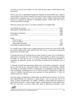 concretizar se houver lucros futuros, em valor suficiente para superar o déficit financeiro de
longo prazo.

Tem-se, pois, que a capacidade de pagamento depende da potencialidade que a empresa
tem para gerar novos recursos financeiro, por meio de lucros, porque sem eles não formará
capital próprio condizente com as suas necessidades. Aliás, o próprio financiamento pode
destinar-se a aquisição de máquinas ou ampliação industrial, visando maior lucro com o
aumento de produção projetada.

Não havia, porém, gerar lucros; é necessário capitalizá-los. Exemplificando:

Lucro liquido do exercício ........................................................................................ 2.500
Depreciação contabilizada no ano ............................................................................ 500
                                                                                                                             3.000
Dividendos a distribuídos .......................................................................................... 1.000
Lucro retido ............................................................................................................... 2.000

Sendo:
  - Reserva Legal ........................................................................................................ 125
  - Lucro acumulado ................................................................................................ 1.375
  - Depreciação acumulada ...................................................................................... 500
Capacidade de pagamento gerada ............................................................................. 2.000

No exemplo acima verifica-se que a empresa gerou novos recursos no valor de R$ 3.000,
mas porque distribuiu R$ 1.000, sobraram R$ 2.000. Assim, a capacidade de pagamento
gerada no ano foi de R$ 2.000.

A retenção dos lucros foi contabilizada nas contas de Reserva Legal, Lucros Acumulados e
Depreciação Acumulada. Os lucros acumulados serão utilizados, no futuro, para aumento
de capital. Se assim não for, isto é, se houver distribuição adicional de dividendos, a
capacidade de pagamento gerada será diminuída na proporção da distribuição que se
verificar.

A formação do fundo para depreciação (Depreciação Acumulada) corresponde à retenção
do lucro pelo fato de que a parcela destinada a esse fundo não será distribuída. Também
não importa se a formação do fundo é contabilizada, em contrapartida, como acréscimo do
custo de produção, periodicamente, ou se ao final do exercício simplesmente a débito de
conta de resultado, especificamente para reposição de bens depreciáveis. O efeito da
retenção de lucros é o mesmo.

Os lucros retidos correspondentes à depreciação, que indiretamente (acréscimo aos custos),
quer especificamente, não aumentam o capital próprio, como no caso das reservas de
lucros. O fundo de depreciação, em verdade, compensa a perda sofrida pelo desgaste ou
absolescência dos bens e, assim, mantém integro o capital aplicado em bens depreciáveis.
Mas, por outro lado, os recursos retidos pelo fundo de depreciação aumentam o meio



Administração Financeira e Orçamentária II                                                                                           12
 