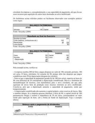 circulante da empresa e, conseqüentemente, a sua capacidade de pagamento, até que ela use
esses recursos para aquisição de outros bens destinados ao ativo imobilizado.

Os fenômenos acima referidos podem ser facilmente observados com exemplos práticos
como segue:

                       BALANÇO PATRIMONIAL
                 ATIVO                               PASSIVO
Veículos                              100 Capital                    100
Fonte: Savytzky (2006)

                    Resultado ao final do Exercício
Receitas de fretes                                                   200
Custo (salários, combustíveis etc.)                            100
Depreciação                                                     20   120
Lucro líquido                                                         80
Fonte: Savytzky (2006)

                       BALANÇO PATRIMONIAL
                     ATIVO                                PASSIVO
Caixa                                       100 Capital              100
Veículos                                    100 Lucro                 80
- Depreciação                               -20                      180
                                            180
Fonte: Savytzky (2006)

Pelo exemplo acima, verifica-se:

- A empresa recebeu 200 de frete e pagou despesas no valor de 100, restando, portanto, 100
em caixa. O lucro, entretanto, foi somente de 80, porque além das despesas que pagou
contabilizou mais 20 de depreciação (desgaste de veículos).
- Note-se que a capacidade de pagamento gerada foi de 100 (em caixa), superior ao lucro de
80. essa diferença de 20 corresponde à depreciação contabilizada. Deu-se o fenômeno da
desimobilização de recursos, com transferência para o ativo circulante, até que, pela
aquisição de novos bens de produção esses recursos retornem ao ativo imobilizado.
Conclui-se, pois que a depreciação aumenta a capacidade de pagamento, ainda que
temporariamente.
- A depreciação contabilizada não aumenta o capital próprio, como reservas de lucros. Mas
o mantém íntegro. Se a empresa quisesse distribuir o lucro de 80, o capital inicial de 100
permaneceria íntegro e restaria a importância de 20 em caixa, correspondente ao valor
retido para reposição de bens, sob a forma de fundo de depreciação. Veja o exemplo
abaixo:

             Balanço após o pagamento de dividendos
                     ATIVO                                PASSIVO



Administração Financeira e Orçamentária II                                             13
 