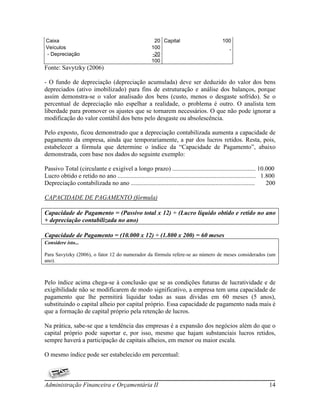 Caixa                                                     20 Capital                          100
Veículos                                                 100
- Depreciação                                            -20
                                                         100
Fonte: Savytzky (2006)

- O fundo de depreciação (depreciação acumulada) deve ser deduzido do valor dos bens
depreciados (ativo imobilizado) para fins de estruturação e análise dos balanços, porque
assim demonstra-se o valor analisado dos bens (custo, menos o desgaste sofrido). Se o
percentual de depreciação não espelhar a realidade, o problema é outro. O analista tem
liberdade para promover os ajustes que se tornarem necessários. O que não pode ignorar a
modificação do valor contábil dos bens pelo desgaste ou absolescência.

Pelo exposto, ficou demonstrado que a depreciação contabilizada aumenta a capacidade de
pagamento da empresa, ainda que temporariamente, a par dos lucros retidos. Resta, pois,
estabelecer a fórmula que determine o índice da “Capacidade de Pagamento”, abaixo
demonstrada, com base nos dados do seguinte exemplo:

Passivo Total (circulante e exigível a longo prazo) ..................................................... 10.000
Lucro obtido e retido no ano ........................................................................................ 1.800
Depreciação contabilizada no ano ...............................................................................        200

CAPACIDADE DE PAGAMENTO (fórmula)

Capacidade de Pagamento = (Passivo total x 12) ÷ (Lucro líquido obtido e retido no ano
+ depreciação contabilizada no ano)

Capacidade de Pagamento = (10.000 x 12) ÷ (1.800 x 200) = 60 meses
Considere isto...

Para Savytzky (2006), o fator 12 do numerador da fórmula refere-se ao número de meses considerados (um
ano).



Pelo índice acima chega-se à conclusão que se as condições futuras de lucratividade e de
exigibilidade não se modificarem de modo significativo, a empresa tem uma capacidade de
pagamento que lhe permitirá liquidar todas as suas dividas em 60 meses (5 anos),
substituindo o capital alheio por capital próprio. Essa capacidade de pagamento nada mais é
que a formação de capital próprio pela retenção de lucros.

Na prática, sabe-se que a tendência das empresas é a expansão dos negócios além do que o
capital próprio pode suportar e, por isso, mesmo que hajam substanciais lucros retidos,
sempre haverá a participação de capitais alheios, em menor ou maior escala.

O mesmo índice pode ser estabelecido em percentual:



Administração Financeira e Orçamentária II                                                                             14
 
