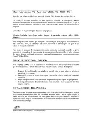 [(Lucro + depreciação) x 100] ÷ Passivo total = (2.000 x 100) ÷ 10.000 = 20%

Significa que o lucro retido de um ano pode liquidar 20% do total dos capitais alheios.

Em condições normais, quando é de bom equilíbrio a liquidez a curto prazo, pode-se
determinar a capacidade de pagamento somente para financiamento a longo prazo, já que as
dividas de funcionamento renovam-se com certa facilidade, dentro das necessidades da
empresa.

Capacidade de pagamento para dividas a longo prazo:

(Passivo Exigível a Longo Prazo x 12) ÷ (Lucro + depreciação) = (6.000 x 12) ÷ 2.000 =
36 meses

Pelo exemplo acima, dir-se-á que a empresa tem condições para pagar o financiamento de
R$ 6.000 em 3 anos, se a retenção de lucros, acrescida da depreciação, for igual à que
serviu de base para o cálculo.

Nos casos de estudos de financiamentos para ampliação industrial, quando se prevê
aumento de produção e de lucros, pode-se acrescentar aos lucros retidos o valor estimado
dos lucros futuros, projetando-se, assim, a capacidade de pagamento com os novos recursos
(SAVYTZKY, 2006).

ESTADO DE INSOLVÊNCIA / FALÊNCIA

Para Savytzky (2006), “são as seguintes as principais causas do desequilíbrio financeiro,
que podem ocasionar o estado de insolvência e a conseqüente falência da empresa”:

      Excesso de imobilização em relação ao capital próprio, que reduz ou elimina o
       capital de giro próprio;
      Desequilíbrio entre os prazos de compras e de vendas e baixa rotação de estoques e
       de vendas;
      Prejuízos operacionais, que consomem em primeiro lugar o capital de giro próprio;
      Conseqüente aumento do endividamento para sustentar o meio circulante por falta
       de giro próprio.

CAPITAL DE GIRO – TERMINOLOGIA

É mais ou menos freqüente a pergunta sobre o valor do Capital de Giro da empresa, mas de
modo dúbio, principalmente para fins cadastrais. Segundo Vieira (2005), capital de giro se
refere ao total dos investimentos de curto prazo realizados pela empresa, enquanto a
expressão capital de giro líquido se refere ao saldo líquido de aplicações e fontes efetuados
neste horizonte de tempo.




Administração Financeira e Orçamentária II                                                15
 