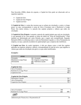 Para Savytzky (2006), diante do exposto, o Capital de Giro pode ser observado sob os
seguintes aspectos:

         Capital de Giro
         Capital de Giro Próprio
         Capital em Giro

O Capital de Giro é a soma dos recursos que se acham em circulação, a curto e a longo
prazo, ou seja, correspondente à soma do Ativo Circulante com o Realizável a Longo
Prazo. Em outros termos, é a parcela dos capitais próprios e alheios que estão em
circulação.

O Capital de Giro Próprio é somente a parcela do capital próprio que está em circulação.
A sua apuração já foi vista quando se tratou do índice de “Grau de Imobilizações”. Pode
também ser determinado por outra fórmula, que a seguir será exemplificada. Segundo
Bernardi (2004), é a diferença entre o valor do Patrimônio Líquido e o Ativo Permanente da
empresa, ou seja, a parcela excedente de capital próprio que a empresa não imobilizou.

O Capital em Giro, de modo impróprio, é tido por alguns como o total dos capitais
aplicados na empresa, próprios e alheios, correspondendo ao total do ativo, que engloba os
valores que estão em circulação (em giro) e os que estão imobilizados.

Exemplos:

               ATIVO                                         PASSIVO
Circulante                                   300 Circulante                                 200
Realizável a Longo Prazo                     100 Exigível a Longo Prazo                      50
Permanente                                   200 Patrimônio Líquido                         350
                                             600                                            600

Capital de Giro
Ativo Circulante ................................................................................................................ 300
Realizável a Longo Prazo .................................................................................................. 100
Capital de Giro .................................................................................................................. 400

Capital de Giro Próprio
Patrimônio Líquido ........................................................................................................... 350
Ativo Permanente .............................................................................................................. 200
Capital de Giro Próprio ..................................................................................................... 150

                                                                 ou

Ativo Circulante ............................................................................................... 300
Realizável a Longo Prazo ................................................................................ 100                  400


Administração Financeira e Orçamentária II                                                                                        18
 