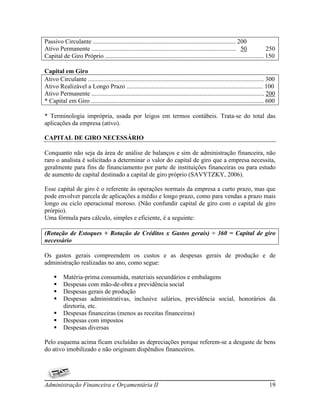 Passivo Circulante ........................................................................................... 200
Ativo Permanente ............................................................................................ 50              250
Capital de Giro Próprio ..................................................................................................... 150

Capital em Giro
Ativo Circulante ................................................................................................................ 300
Ativo Realizável a Longo Prazo ....................................................................................... 100
Ativo Permanente .............................................................................................................. 200
* Capital em Giro .............................................................................................................. 600

* Terminologia imprópria, usada por leigos em termos contábeis. Trata-se do total das
aplicações da empresa (ativo).

CAPITAL DE GIRO NECESSÁRIO

Conquanto não seja da área de análise de balanços e sim de administração financeira, não
raro o analista é solicitado a determinar o valor do capital de giro que a empresa necessita,
geralmente para fins de financiamento por parte de instituições financeiras ou para estudo
de aumento de capital destinado a capital de giro próprio (SAVYTZKY, 2006).

Esse capital de giro é o referente às operações normais da empresa a curto prazo, mas que
pode envolver parcela de aplicações a médio e longo prazo, como para vendas a prazo mais
longo ou ciclo operacional moroso. (Não confundir capital de giro com o capital de giro
prórpio).
Uma fórmula para cálculo, simples e eficiente, é a seguinte:

(Rotação de Estoques + Rotação de Créditos x Gastos gerais) ÷ 360 = Capital de giro
necessário

Os gastos gerais compreendem os custos e as despesas gerais de produção e de
administração realizadas no ano, como segue:

         Matéria-prima consumida, materiais secundários e embalagens
         Despesas com mão-de-obra e previdência social
         Despesas gerais de produção
         Despesas administrativas, inclusive salários, previdência social, honorários da
          diretoria, etc.
         Despesas financeiras (menos as receitas financeiras)
         Despesas com impostos
         Despesas diversas

Pelo esquema acima ficam excluídas as depreciações porque referem-se a desgaste de bens
do ativo imobilizado e não originam dispêndios financeiros.




Administração Financeira e Orçamentária II                                                                                       19
 
