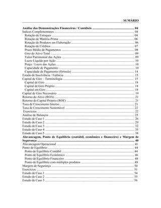 SUMÁRIO

Análise das Demonstrações Financeiras / Contábeis ..................................................... 04
Índices Complementares ..................................................................................................... 04
  Rotação de Estoques ........................................................................................................ 04
  Rotação de Matéria-Prima ............................................................................................... 06
  Rotação de Produtos em Elaboração ................................................................................ 06
  Rotação de Créditos ......................................................................................................... 07
  Prazo Médio de Pagamentos ............................................................................................ 08
  Giro do Ativo Total .......................................................................................................... 09
  Valor Patrimonial das Ações ............................................................................................ 09
  Lucro Líquido por Ação ................................................................................................... 10
  Preço / Lucro das Ações ................................................................................................... 10
  Capacidade de Pagamento ................................................................................................ 10
  Capacidade de Pagamento (fórmula) ............................................................................... 14
Estado de Insolvência / Falência ......................................................................................... 15
Capital de Giro – Terminologia .......................................................................................... 15
  Capital de Giro ................................................................................................................. 18
  Capital de Giro Próprio .................................................................................................... 18
  Capital em Giro ................................................................................................................ 18
Capital de Giro Necessário .................................................................................................. 19
Retorno do Ativo (ROA) ..................................................................................................... 21
Retorno do Capital Próprio (ROE) ...................................................................................... 21
Taxa de Crescimento Interno .............................................................................................. 21
Taxa de Crescimento Sustentável ....................................................................................... 22
 Exercícios ........................................................................................................................... 22
Análise de Balanços ............................................................................................................ 25
Estudo de Caso 1 ................................................................................................................. 26
Estudo de Caso 2 ................................................................................................................. 29
Estudo de Caso 3 ................................................................................................................. 32
Estudo de Caso 4 ................................................................................................................. 35
Estudo de Caso 5 ................................................................................................................. 38
Alavancagem, Ponto de Equilíbrio (contábil, econômico e financeiro) e Margem de
Segurança ........................................................................................................................... 40
Alavancagem Operacional .................................................................................................. 41
Ponto de Equilíbrio ............................................................................................................. 44
  Ponto de Equilíbrio Contábil ........................................................................................... 44
  Ponto de Equilíbrio Econômico ....................................................................................... 46
  Ponto de Equilíbrio Financeiro ........................................................................................ 48
  Ponto de Equilíbrio com múltiplos produtos ................................................................... 49
Margem de Segurança ........................................................................................................ 50
Exercícios ........................................................................................................................... 51
Estudo de Caso 1 ................................................................................................................ 54
Estudo de Caso 2 ................................................................................................................ 55
Estudo de Caso 3 ................................................................................................................ 56



Administração Financeira e Orçamentária II                                                                                              2
 