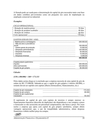 A fórmula pode ser usada para a determinação do capital de giro necessário tanto com base
em dados contábeis pré-existentes como em projeções nos casos de implantação ou
ampliação comercial ou industrial.

Exemplos:

CICLO OPERACIONAL:
- Rotação de matéria-prima ......................................................................................... 30 dias
- Rotação de produtos acabados .................................................................................. 40 dias
- Rotação de créditos ................................................................................................... 60 dias
Ciclo operacional ....................................................................................................... 130 dias

GASTOS GERAIS EM 1 ANO:
- Matéria-prima e embalagens                    ................................................................................         200.000,00
 - Mão-de-obra e previdência
social                                          ................................................................................         100.000,00
 - Gastos gerais de produção                    ................................................................................          10.000,00
 - Despesas administrativas                     ................................................................................         120.000,00
 - Despesas financeiras                         ................................................................................          30.000,00
 - Impostos                                     ................................................................................          15.000,00
 - Despesas diversas                            ................................................................................           5.000,00
                                                                                                                                         480.000,00

Capital próprio (patrimònio
líquido)                                        ................................................................................         300.000,00
Ativo permanente                                ................................................................................         220.000,00
Capital de giro próprio                         ................................................................................          80.000,00

Cálculo:

(130 x 480.000) ÷ 360 = 173.333

Pelos dados acima chega-se à conclusão que a empresa necessita de uma capital de giro da
ordem de R$ 173.000,00. Sabendo-se que o capital de giro próprio é inferior (80.000), o
restante deverá ser suprido com capitais alheios (fornecedores, financiamentos, etc.):

Capital de giro necessário                            ................................................................................        173.333
Capital de giro próprio                               ................................................................................         80.000
Capital de giro suplementar
necessário                                            ................................................................................            93.333

O suprimento do capital de giro com capitais de terceiros é sempre oneroso: os
financiamentos bancários (desconto de duplicatas) são dispendiosos e nas compras a prazo
o fornecedor se não acrescenta um percentual compensatório, não baixa o preço. Por essas
razões a empresa que opera com capital de giro próprio satisfatório, sempre obtém
vantagem operacional, que, a par da tranqüilidade administrativa, afasta despesas
financeiras o obtém melhor preço na compra.


Administração Financeira e Orçamentária II                                                                                                   20
 