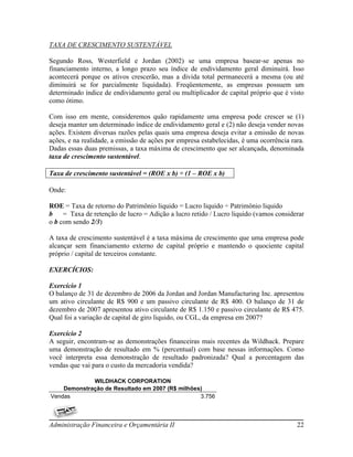 TAXA DE CRESCIMENTO SUSTENTÁVEL

Segundo Ross, Westerfield e Jordan (2002) se uma empresa basear-se apenas no
financiamento interno, a longo prazo seu índice de endividamento geral diminuirá. Isso
acontecerá porque os ativos crescerão, mas a divida total permanecerá a mesma (ou até
diminuirá se for parcialmente liquidada). Freqüentemente, as empresas possuem um
determinado índice de endividamento geral ou multiplicador de capital próprio que é visto
como ótimo.

Com isso em mente, consideremos quão rapidamente uma empresa pode crescer se (1)
deseja manter um determinado índice de endividamento geral e (2) não deseja vender novas
ações. Existem diversas razões pelas quais uma empresa deseja evitar a emissão de novas
ações, e na realidade, a emissão de ações por empresa estabelecidas, é uma ocorrência rara.
Dadas essas duas premissas, a taxa máxima de crescimento que ser alcançada, denominada
taxa de crescimento sustentável.

Taxa de crescimento sustentável = (ROE x b) ÷ (1 – ROE x b)

Onde:

ROE = Taxa de retorno do Patrimônio liquido = Lucro liquido ÷ Patrimônio liquido
b    = Taxa de retenção de lucro = Adição a lucro retido / Lucro liquido (vamos considerar
o b com sendo 2/3)

A taxa de crescimento sustentável é a taxa máxima de crescimento que uma empresa pode
alcançar sem financiamento externo de capital próprio e mantendo o quociente capital
próprio / capital de terceiros constante.

EXERCÍCIOS:

Exercício 1
O balanço de 31 de dezembro de 2006 da Jordan and Jordan Manufacturing Inc. apresentou
um ativo circulante de R$ 900 e um passivo circulante de R$ 400. O balanço de 31 de
dezembro de 2007 apresentou ativo circulante de R$ 1.150 e passivo circulante de R$ 475.
Qual foi a variação de capital de giro liquido, ou CGL, da empresa em 2007?

Exercício 2
A seguir, encontram-se as demonstrações financeiras mais recentes da Wildhack. Prepare
uma demonstração de resultado em % (percentual) com base nessas informações. Como
você interpreta essa demonstração de resultado padronizada? Qual a porcentagem das
vendas que vai para o custo da mercadoria vendida?

             WILDHACK CORPORATION
    Demonstração de Resultado em 2007 (R$ milhões)
Vendas                                           3.756



Administração Financeira e Orçamentária II                                              22
 