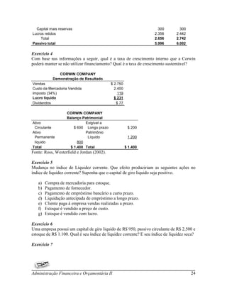 Capital mais reservas                                               300         300
Lucros retidos                                                      2.356       2.442
     Total                                                          2.656       2.742
Passivo total                                                       5.996       6.002

Exercício 4
Com base nas informações a seguir, qual é a taxa de crescimento interno que a Corwin
poderá manter se não utilizar financiamento? Qual é a taxa de crescimento sustentável?

                 CORWIN COMPANY
              Demonstração de Resultado
Vendas                                       $ 2.750
Custo da Mercadoria Vendida                    2.400
Imposto (34%)                                    119
Lucro líquido                                  $ 231
Dividendos                                      $ 77

                     CORWIN COMPANY
                     Balanço Patrimonial
Ativo                          Exigível a
 Circulante              $ 600 Longo prazo              $ 200
Ativo                          Patrimônio
 Permanente                     Líquido                 1.200
 líquido                   800
Total                  $ 1.400 Total                   $ 1.400
Fonte: Ross, Westerfield e Jordan (2002).

Exercício 5
Mudança no índice de Liquidez corrente. Que efeito produziriam as seguintes ações no
índice de liquidez corrente? Suponha que o capital de giro liquido seja positivo.

   a)   Compra de mercadoria para estoque.
   b)   Pagamento de fornecedor.
   c)   Pagamento de empréstimo bancário a curto prazo.
   d)   Liquidação antecipada de empréstimo a longo prazo.
   e)   Cliente paga à empresa vendas realizadas a prazo.
   f)   Estoque é vendido a preço de custo.
   g)   Estoque é vendido com lucro.

Exercício 6
Uma empresa possui um capital de giro liquido de R$ 950, passivo circulante de R$ 2.500 e
estoque de R$ 1.100. Qual é seu índice de liquidez corrente? E seu índice de liquidez seca?

Exercício 7




Administração Financeira e Orçamentária II                                              24
 