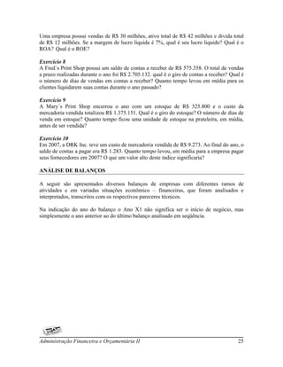 Uma empresa possui vendas de R$ 30 milhões, ativo total de R$ 42 milhões e divida total
de R$ 12 milhões. Se a margem de lucro liquida é 7%, qual é seu lucro liquido? Qual é o
ROA? Qual é o ROE?

Exercício 8
A Fred´s Print Shop possui um saldo de contas a receber de R$ 575.358. O total de vendas
a prazo realizadas durante o ano foi R$ 2.705.132. qual é o giro de contas a receber? Qual é
o número de dias de vendas em contas a receber? Quanto tempo levou em média para os
clientes liquidarem suas contas durante o ano passado?

Exercício 9
A Mary´s Print Shop encerrou o ano com um estoque de R$ 325.800 e o custo da
mercadoria vendida totalizou R$ 1.375.151. Qual é o giro do estoque? O número de dias de
venda em estoque? Quanto tempo ficou uma unidade de estoque na prateleira, em média,
antes de ser vendida?

Exercício 10
Em 2007, a DRK Inc. teve um custo de mercadoria vendida de R$ 9.273. Ao final do ano, o
saldo de contas a pagar era R$ 1.283. Quanto tempo levou, em média para a empresa pagar
seus fornecedores em 2007? O que um valor alto deste índice significaria?

ANÁLISE DE BALANÇOS

A seguir são apresentados diversos balanços de empresas com diferentes ramos de
atividades e em variadas situações econômico – financeiras, que foram analisados e
interpretados, transcritos com os respectivos pareceres técnicos.

Na indicação do ano do balanço o Ano X1 não significa ser o início de negócio, mas
simplesmente o ano anterior ao do último balanço analisado em seqüência.




Administração Financeira e Orçamentária II                                               25
 