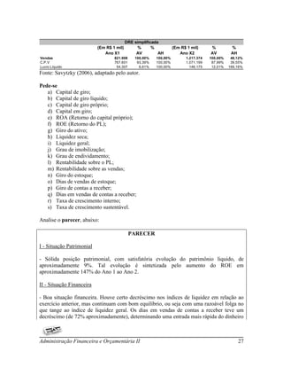 DRE simplificada
                           (Em R$ 1 mil)         %      %          (Em R$ 1 mil)     %          %
                              Ano X1            AV         AH         Ano X2         AV         AH
Vendas                             821.908     100,00%   100,00%         1.217.374   100,00%    48,12%
C.P.V                              767.601      93,39%   100,00%         1.071.199    87,99%    39,55%
Lucro Líquido                       54.307       6,61%   100,00%           146.175    12,01%   169,16%
Fonte: Savytzky (2006), adaptado pelo autor.

Pede-se
   a) Capital de giro;
   b) Capital de giro líquido;
   c) Capital de giro próprio;
   d) Capital em giro;
   e) ROA (Retorno do capital próprio);
   f) ROE (Retorno do PL);
   g) Giro do ativo;
   h) Liquidez seca;
   i) Liquidez geral;
   j) Grau de imobilização;
   k) Grau de endividamento;
   l) Rentabilidade sobre o PL;
   m) Rentabilidade sobre as vendas;
   n) Giro do estoque;
   o) Dias de vendas de estoque;
   p) Giro de contas a receber;
   q) Dias em vendas de contas a receber;
   r) Taxa de crescimento interno;
   s) Taxa de crescimento sustentável.

Analise o parecer, abaixo:

                                             PARECER

I - Situação Patrimonial

- Sólida posição patrimonial, com satisfatória evolução do patrimônio liquido, de
aproximadamente 9%. Tal evolução é sintetizada pelo aumento do ROE em
aproximadamente 147% do Ano 1 ao Ano 2.

II - Situação Financeira

- Boa situação financeira. Houve certo decréscimo nos índices de liquidez em relação ao
exercício anterior, mas continuam com bom equilíbrio, ou seja com uma razoável folga no
que tange ao índice de liquidez geral. Os dias em vendas de contas a receber teve um
decréscimo (de 72% aproximadamente), determinando uma entrada mais rápida do dinheiro



Administração Financeira e Orçamentária II                                                           27
 
