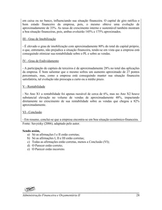 em caixa ou no banco, influenciando sua situação financeira. O capital de giro ratifica o
bom estado financeiro da empresa, pois, o mesmo obteve uma evolução de
aproximadamente de 33%. As taxas de crescimento interno e sustentável também mostram
a boa situação financeiras, pois, ambas evoluirão 145% e 175% aproximados.

III - Grau de Imobilização

- É elevado o grau de imobilização com aproximadamente 80% do total do capital próprio,
o que, entretanto, não prejudica a situação financeira, tendo-se em vista que a empresa está
conseguindo otimizar sua rentabilidade sobre o PL e sobre as vendas.

IV - Grau de Endividamento

- A participação de capitais de terceiros é de aproximadamente 28% no total das aplicações
da empresa. É bom salientar que o mesmo sofreu um aumento aproximado de 27 pontos
percentuais, mas, como a empresa está conseguindo manter sua situação financeira
satisfatória, tal evolução não preocupa a curto ou a médio prazo.

V - Rentabilidade

- No Ano X1 a rentabilidade foi apenas razoável de cerca de 6%, mas no Ano X2 houve
substancial elevação no volume de vendas de aproximadamente 48%, impactando
diretamente no crescimento de sua rentabilidade sobre as vendas que chegou a 82%
aproximadamente.

VI - Conclusão

- Em resumo, conclui-se que a empresa encontra-se em boa situação econômico-financeira.
Fonte: Savytzky (2006), adaptado pelo autor.

Sendo assim,
   a) Só as afirmações I e II estão corretas;
   b) Só as afirmações I, II e III estão corretas;
   c) Todas as afirmações estão corretas, menos a Conclusão (VI);
   d) O Parecer estão correto;
   e) O Parecer estão incorreto.




Administração Financeira e Orçamentária II                                               28
 