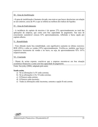 III – Grau de Imobilização

- O grau de imobilização é bastante elevado, mas nota-se que houve decréscimo em relação
ao ano anterior, cerca de 4% o que se refletiu na melhora dos índices de liquidez.

IV – Grau de Endividamento

- A incidência de capitais de terceiros é de apenas 27% aproximadamente no total das
aplicações da empresa, que conta com boa capacidade de pagamento. Sua taxa de
crescimento sustentável cresceu 63% aproximadamente, refletindo a baixa opção por
capitais alheios.

V – Rentabilidade

- Vem obtendo muito boa rentabilidade, com significativo aumento no último exercício.
ROE (50%) e sobre as vendas (39%) aproximadamente. Verifica-se, também, que houve
expressivo incremento de vendas e no lucro, ou seja, de aproximadamente 92% 167%
respectivamente.

VI – Conclusão

- Diante do acima exposto, conclui-se que a empresa encontra-se em boa situação
econômico-financeira e conta com boa capacidade de pagamento.
Fonte: Savytzky (2006), adaptado pelo autor.

Sendo assim,
   a) Só as afirmações I e IV estão corretas;
   b) Só as afirmações I, II e VI estão corretas;
   c) O Parecer estão correto;
   d) O Parecer estão incorreto;
   e) Todas as afirmações estão incorretas, somente a opção II está correta.




Administração Financeira e Orçamentária II                                           31
 