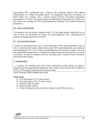 aproximados 49%, significando que a empresa está recebendo dinheiro mais rápido,
influenciando na evolução da liquidez geral e na recuperação financeira da empresa. O
ROA reflete essa evolução, pois, o mesmo cresceu incríveis 250 pontos percentuais
aproximados. A taxa de crescimento interno está diretamente relacionada com o ROA com
isso sofreu uma evolução de 358% aproximadamente, refletindo a boa situação financeira
da empresa.

III – Grau de Imobilização

- No primeiro ano sob exame a empresa tinha 117% do capital próprio imobilizado, já no
Ano 2 houve um decréscimo do mesmo de aproximadamente 59%, influenciando no
aumento da liquidez geral que foi de 60%.

IV – Grau de Endividamento

- O grau de endividamento no Ano 1 era elevadíssimo, de 80% aproximadamente, mas no
Ano 2 o percentual de capitais alheios baixou para 49% aproximadamente, uma queda de
aproximadamente 37%. Com o índice de endividamento ficou aceitável, tendo-se em vista
boa capacidade de pagamento e a evolução da situação financeira da organização. A taxa de
crescimento sustentável corrobora para essa afirmação, pois a mesma cresceu 109 pontos
percentuais aproximados.

V - Rentabilidade

- A empresa vem obtendo muito bons lucros, mantendo-os como reforço de capital e
gerando muito boa capacidade de pagamento. Suas vendas e lucro tiveram uma evolução de
133% e 215% respectivamente de um ano para o outro.
Fonte: Savytzky (2006), adaptado pelo autor.

Sendo assim,
   a) Só as afirmações II e IV estão corretas;
   b) Só as afirmações I, III e VI estão corretas;
   c) O Parecer estão incorreto;
   d) O Parecer estão correto;
   e) Todas as afirmações estão incorretas, somente a opção III está correta.




Administração Financeira e Orçamentária II                                            34
 